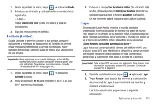 1.   Desde la pantalla de inicio, toque            ➔ aplicación Kindle.       3.   Pulse en el campo Your location is hidden (Su ubicación está
   2.   Introduzca su dirección y contraseña de correo electrónico                    oculta), después pulse en Detect your location (Detectar su
        registrados.                                                                  ubicación) para activar la función Location (Ubicación).
        – o bien –                                                                    En ese momento estará listo para usar Latitude (Latitud).
        Toque Create one now (Crear uno ahora) y siga las                     Layar
        indicaciones.                                                         El navegador Layar Reality muestra el mundo alrededor
   3.   Siga las instrucciones en pantalla.                                   presentando información digital en tiempo real sobre el mundo
                                                                              real, según se ve a través de su teléfono móvil. Esta tecnología se
Latitude (Latitud)                                                            llama realidad aumentada. Layar aumenta el mundo real según se
Google Latitude le permite a usted y a sus amigos compartir                   ve a través de su teléfono móvil, basándose en su ubicación.
ubicaciones y mensajes de estado entre sí. También le permite                 ¿Cómo funciona la realidad aumentada de Layar?
enviar mensajes instantáneos y correos electrónicos, hacer                    Layar hace uso combinado de la cámara del teléfono móvil, una
llamadas telefónicas y obtener guías de tráfico a las ubicaciones             brújula y datos GPS para identificar la ubicación y campo de visión
de sus amigos.                                                                del usuario, recuperar datos basados en esas coordenadas
                                                                              geográficas y superponer esos datos a la vista de la cámara.
¡Importante!: Debe registrarse en su cuenta de Google, activar Wi-Fi y
              habilitar la función Location (Ubicación) antes de poder usar
              esta aplicación. Para obtener más información, consulte         ¡Importante!: Debe activar GPS para usar esta aplicación. Para obtener más
              “Activación de Wi-Fi” en la página 142.                                       información sobre cómo activar GPS, consulte “Control de
                                                                                            energía” en la página 9.
   1.   Desde la pantalla de inicio, toque            ➔ aplicación
                                                                                 1.   Desde la pantalla de inicio, toque          ➔ aplicación Layar.
        Latitude (Latitud).
                                                                                 2.   Toque Aceptar para aceptar los términos y la declaración
   2.   Pulse en conexión Wi-Fi para encender el Wi-Fi si es que
                                                                                      de privacidad de Layar. Layar inicializará sus favoritos y
        Wi-Fi aún no está habilitado.
                                                                                      realizará actualizaciones.
                                                                                      Las fichas visualizadas proporcionan la siguiente
                                                                                      información:
                                                                                                                      Aplicaciones y desarrollo     115
 