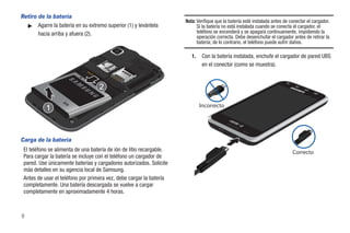 Retiro de la batería
                                                                      Nota: Verifique que la batería esté instalada antes de conectar el cargador.
  ᮣ Agarre la batería en su extremo superior (1) y levántela                Si la batería no está instalada cuando se conecta el cargador, el
       hacia arriba y afuera (2).                                           teléfono se encenderá y se apagará continuamente, impidiendo la
                                                                            operación correcta. Debe desenchufar el cargador antes de retirar la
                                                                            batería; de lo contrario, el teléfono puede sufrir daños.

                                                                         1.    Con la batería instalada, enchufe el cargador de pared UBS
                                                                               en el conector (como se muestra).




                                                                              Incorrecto




Carga de la batería
 El teléfono se alimenta de una batería de ión de litio recargable.                                                           Correcto
 Para cargar la batería se incluye con el teléfono un cargador de
 pared. Use únicamente baterías y cargadores autorizados. Solicite
 más detalles en su agencia local de Samsung.
 Antes de usar el teléfono por primera vez, debe cargar la batería
 completamente. Una batería descargada se vuelve a cargar
 completamente en aproximadamente 4 horas.



8
 