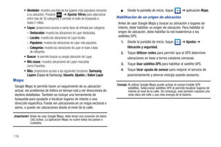 • Alrededor: muestra una lista de los lugares más populares cercanos      ᮣ    Desde la pantalla de inicio, toque            ➔ aplicación Maps.
          a su ubicación. Presione       ➔ Ajustar filtros para seleccionar
          entre más de 30 categorías y cambiar el radio de búsqueda a          Habilitación de un origen de ubicación
          hasta 2 millas.                                                       Antes de usar Google Maps y buscar su ubicación o lugares de
        • Capas: proporciona acceso a varios tipos de entrada por categoría:    interés, debe habilitar un origen de ubicación. Para habilitar el
          – Destacados: muestra las ubicaciones de Layar destacadas.            origen de ubicación, debe habilitar la red inalámbrica o los
          – Locales: muestra las ubicaciones de Layar locales.                  satélites GPS.
          – Populares: muestra las ubicaciones de Layar más populares.            1.   Desde la pantalla de inicio, toque            ➔ Ajustes ➔
          – Categorías: muestra las ubicaciones de Layar en base a tipos               Ubicación y seguridad.
             de categorías.                                                       2.   Toque Utilizar redes para permitir que el GPS determine
        • Buscar: le permite buscar su propia ubicación de Layar.                      ubicaciones en base a torres celulares cercanas.
        • Mis cosas: muestra ubicaciones de Layar marcadas
                                                                                  3.   Toque Usar satélites GPS para habilitar el satélite GPS.
          como Favoritos.
        • Más: proporciona acceso a las siguientes funciones: Samsung             4.   Toque Usar ayuda de sensor para mejorar el servicio de
          Layers (Capas de Samsung), Usuario, Ajustes y Sobre Layar.                   posicionamiento y ahorrar energía usando sensores.
Maps
                                                                               Consejo: Al utilizar Google Maps puede activar el campo Enable GPS
Google Maps le permite hacer un seguimiento de su ubicación                             satellites. Seleccionar satélites GPS le permite localizar lugares de
actual, ver problemas de tráfico en tiempo real y ver direcciones de                    interés al nivel de la calle. Sin embargo, esto también requiere una
destino detalladas. También se incluye una herramienta de                               vista clara del cielo y usa más energía de la batería.
búsqueda para ayudarle a localizar lugares de interés o una
dirección específica. Puede ver ubicaciones en un mapa vectorial o
aéreo, o puede ver ubicaciones desde el nivel de la calle.

¡Importante!: Antes de usar Google Maps, debe tener una conexión de datos
              (3G) activa. La aplicación Maps no cubre todos los países o
              ciudades.



116
 