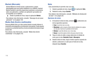 Market (Mercado)                                                        Nota
 Android Market le brinda acceso a aplicaciones y juegos                 Esta característica le permite crear una nota.
 descargables para que pueda instalarlos en su teléfono. Android           1.   Desde la pantalla de inicio, toque          ➔ aplicación Nota.
 Market también le permite proporcionar opiniones y comentarios
 sobre una aplicación, o señalar una aplicación que pudiera ser            2.   Redacte la nota y toque Guardar.
 incompatible con el teléfono.                                           Para obtener más información, consulte “Métodos de introducción
   ᮣ Desde la pantalla de inicio, toque la aplicación Market.            de texto” en la página 60.
 Para obtener más información, consulte “Descarga de una nueva          Opciones de notas
 aplicación” en la página 128.
                                                                           1.   Al visualizar la lista de notas, presione         y seleccione una
Media Hub (Centro multimedia)                                                   de las siguientes opciones:
Samsung Media Hub es el sitio central donde se puede obtener el                 • Crear: le permite crear una nota.
contenido cinematográfico y de televisión más popular. Puede alquilar
                                                                                • Maximizar: quita la esquina inferior derecha doblada de la página
o comprar su contenido favorito y mirarlo cómodamente desde el lugar
                                                                                  de nota para maximizar la pantalla de información.
donde esté.
                                                                                • Eliminar: le permite eliminar una o más notas.
Para obtener más información, consulte “Media Hub (Centro
multimedia)” en la página 103.                                                  • Buscar: le permite explorar dentro del grupo actual de notas.
                                                                           2.   Toque la nota sin soltar y luego seleccione el método de
                                                                                envío para la nota: Bluetooth, Email o Mensajería.
                                                                           3.   Desde la lista de notas, toque el botón superior izquierdo de
                                                                                edición y seleccione un color para el fondo de la nota,
                                                                                después toque Guardar.




118
 