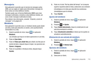Mensajería                                                               5.   Pulse en el icono “No hay datos del tiempo” en la esquina
Esta aplicación le permite usar el servicio de mensajes cortos                superior izquierda (sobre la foto) y seleccione una condición
(SMS, por sus siglas en inglés) para intercambiar mensajes de                 climatológica en la lista para describir las condiciones
texto cortos con otros teléfonos móviles.                                     climatológicas para la entrada.
También puede usar el Servicio Multimedia (MMS) para crear               6.   Toque Guardar.
mensajes multimedia y enviarlos a otros teléfonos móviles, así
como recibir mensajes multimedia de éstos.                             Ajustes del minidiario
Para obtener más información, consulte “Creación y envío de              1.   Desde la pantalla de inicio, toque       ➔ aplicación
mensajes” en la página 82.
                                                                              Minidiario.
Minidiario
                                                                         2.   Presione      ➔ Ajustes.
Esta aplicación le permite crear un minidiario donde puede añadir
una foto y texto para describir un evento u otro acontecimiento          3.   Toque Ciudad seleccionada y toque la ciudad para la cual
memorable en su vida.                                                         está documentando la entrada.
  1.   Desde la pantalla de inicio, toque     ➔ aplicación               4.   Toque Actualización automática si desea que los ajustes se
       Minidiario.                                                            actualicen automáticamente.
       Las entradas que haya en el diario aparecerán en una lista.     Eliminación de una entrada del minidiario
  2.   Pulse en Crear diario.                                            1.   Desde la pantalla de inicio, toque       ➔ aplicación
  3.   Pulse en Pulsar para añadir foto para añadir una foto para el          Minidiario.
       evento de diario, después toque el origen. Las opciones son:      2.   Presione      ➔ Eliminar todo.
       Cámara o Imágenes.
                                                                       Opciones del minidiario
  4.   Pulse en la pantalla e introduzca texto, después toque
       Guardar.                                                          1.   Desde la pantalla de inicio, toque       ➔ aplicación
                                                                              Minidiario.
                                                                         2.   Seleccione un diario.

                                                                                                            Aplicaciones y desarrollo   119
 