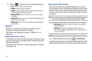 3.   Presione         y seleccione una de las siguientes opciones:            My Account (Mi cuenta)
       • Crear: crea una nueva entrada en el diario.                            Esta opción le proporciona información específica de la cuenta,
       • Eliminar: elimina la entrada visualizada.                              como actividad en curso, información de facturación e información
       • Publicar: podrían aplicarse cargos al publicar (exportar). Toque Sí,   del plan y los servicios. También puede configurar alertas para el
         después seleccione Facebook o MySpace.                                 uso de minutos o de mensajes, recordatorios de pagos o el ahorro
       • Enviar por MMS: adjunta la entrada y la envía como un mensaje          de energía.
         multimedia.
                                                                                Nota: Se le pudiera solicitar que se inscriba en Android Market para recibir la
       • Cambiar foto: reemplaza la foto en la entrada permitiéndole tomar            versión más actualizada de la aplicación My Account de T-Mobile.
         otra foto o usar otra imagen.
       • Eliminar foto: elimina la foto de la entrada cuando usted toque Sí     Las diferencias entre My Account y My Device son las siguientes:
         para confirmar.                                                               • My Account (Mi cuenta): le permite comprobar el uso y pagar su
MobiTV                                                                                   factura de T-Mobile.
MobiTV es un servicio de suscripción que le permite ver sus                            • My Device (Mi dispositivo): personalice ajustes, Quick Tools
programas de televisión favoritos en el teléfono.                                        (Herramientas rápidas), Support (Apoyo), Tips & Tricks (Consejos y
                                                                                         trucos) y mucho más.
Para obtener más información, consulte “T-Mobile TV” en la
página 107.
                                                                                Consejo: Use la tecla de menú para alternar entre My Account y My Device.
Reproductor de música
El reproductor de música le permite reproducir archivos de música                  ᮣ    Desde la pantalla de inicio, toque             ➔ My Account.
que haya almacenado en la tarjeta microSD. También puede crear                  La pantalla inicial presenta cuatro fichas: Activity (Actividad), Alerts
listas de reproducción.                                                         (Alertas), Billing (Facturación) y Plan Services (Servicios del plan).
Para obtener más información, consulte “Reproductor de música”
en la página 104.




120
 