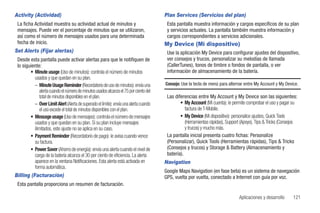 Activity (Actividad)                                                                   Plan Services (Servicios del plan)
 La ficha Actividad muestra su actividad actual de minutos y                            Esta pantalla muestra información y cargos específicos de su plan
 mensajes. Puede ver el porcentaje de minutos que se utilizaron,                        y servicios actuales. La pantalla también muestra información y
 así como el número de mensajes usados para una determinada                             cargos correspondientes a servicios adicionales.
 fecha de inicio.                                                                      My Device (Mi dispositivo)
Set Alerts (Fijar alertas)                                                              Use la aplicación My Device para configurar ajustes del dispositivo,
 Desde esta pantalla puede activar alertas para que le notifiquen de                    ver consejos y trucos, personalizar su melodías de llamada
 lo siguiente:                                                                          (CallerTunes), tonos de timbre o fondos de pantalla, o ver
        • Minute usage (Uso de minutos): controla el número de minutos                  información de almacenamiento de la batería.
          usados y que quedan en su plan.
          – Minute Usage Reminder (Recordatorio de uso de minutos): envía una          Consejo: Use la tecla de menú para alternar entre My Account y My Device.
              alerta cuando el número de minutos usados alcanza el 75 por ciento del
              total de minutos disponibles en el plan.                                  Las diferencias entre My Account y My Device son las siguientes:
          – Over Limit Alert (Alerta de superado el límite): envía una alerta cuando           • My Account (Mi cuenta): le permite comprobar el uso y pagar su
              el uso excede el total de minutos disponibles con el plan.                          factura de T-Mobile.
        • Message usage (Uso de mensajes): controla el número de mensajes                      • My Device (Mi dispositivo): personalice ajustes, Quick Tools
          usados y que quedan en su plan. Si su plan incluye mensajes                             (Herramientas rápidas), Support (Apoyo), Tips & Tricks (Consejos
          ilimitados, este ajuste no se aplica en su caso.                                        y trucos) y mucho más.
        • Payment Reminder (Recordatorio de pago): le avisa cuando vence                La pantalla inicial presenta cuatro fichas: Personalize
          su factura.                                                                   (Personalizar), Quick Tools (Herramientas rápidas), Tips & Tricks
        • Power Saver (Ahorro de energía): envía una alerta cuando el nivel de          (Consejos y trucos) y Storage & Battery (Almacenamiento y
          carga de la batería alcanza el 30 por ciento de eficiencia. La alerta         batería).
          aparece en la ventana Notificaciones. Esta alerta está activada en           Navigation
          forma automática.
                                                                                       Google Maps Navigation (en fase beta) es un sistema de navegación
Billing (Facturación)                                                                  GPS, vuelta por vuelta, conectado a Internet con guía por voz.
 Esta pantalla proporciona un resumen de facturación.

                                                                                                                                Aplicaciones y desarrollo      121
 