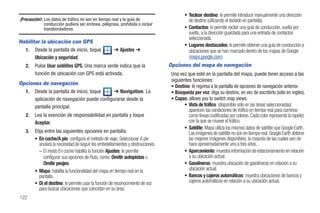 • Teclear destino: le permite introducir manualmente una dirección
¡Precaución!: Los datos de tráfico no son en tiempo real y la guía de                      de destino (utilizando el teclado en pantalla).
              conducción pudiera ser errónea, peligrosa, prohibida o incluir
              transbordadores.                                                           • Contactos: le permite recibir una guía de conducción, vuelta por
                                                                                           vuelta, a la dirección guardada para una entrada de contactos
                                                                                           seleccionada.
Habilitar la ubicación con GPS
                                                                                         • Lugares destacados: le permite obtener una guía de conducción a
  1. Desde la pantalla de inicio, toque               ➔ Ajustes ➔                          ubicaciones que se han marcado dentro de los mapas de Google
       Ubicación y seguridad.                                                              (maps.google.com).
   2.   Pulse Usar satélites GPS. Una marca verde indica que la                   Opciones del mapa de navegación
        función de ubicación con GPS está activada.                               Una vez que esté en la pantalla del mapa, puede tener acceso a las
                                                                                  siguientes funciones:
Opciones de navegación
                                                                                  • Destino: le regresa a la pantalla de opciones de navegación anterior.
  1. Desde la pantalla de inicio, toque     ➔ Navigation. La                      • Búsqueda por voz: diga su destino, en vez de escribirlo (sólo en inglés).
      aplicación de navegación puede configurarse desde la                        • Capas: allows you to switch map views:
      pantalla principal.                                                                • Vista de tráfico: (disponible sólo en las áreas seleccionadas)
                                                                                           aparecen las condiciones de tráfico en tiempo real para caminos
   2.   Lea la exención de responsabilidad en pantalla y toque                             como líneas codificadas por colores. Cada color representa la rapidez
        Aceptar.                                                                           con la que se mueve el tráfico.
                                                                                         • Satélite: Mapa utiliza los mismos datos de satélite que Google Earth.
   3.   Elija entre las siguientes opciones en pantalla:                                   Las imágenes de satélite no son en tiempo real. Google Earth obtiene
        • En coche/A pie: configura el método de viaje. Seleccionar A pie                  las mejores imágenes disponibles, la mayoría de las cuales son de
           anulará la necesidad de seguir los embotellamientos y obstrucciones.            hace aproximadamente uno a tres años.
           – El modo En coche habilita la función Ajustes: le permite                    • Aparcamiento: muestra información de estacionamiento en relación
             configurar sus opciones de Ruta, como: Omitir autopistas u                    a su ubicación actual.
             Omitir peajes.                                                              • Gasolineras: muestra ubicación de gasolineras en relación a su
        • Mapa: habilita la funcionalidad del mapa en tiempo real en la                    ubicación actual.
           pantalla.                                                                     • Bancos y cajeros automáticos: muestra ubicaciones de bancos y
        • Di el destino: le permite usar la función de reconocimiento de voz               cajeros automáticos en relación a su ubicación actual.
           para buscar ubicaciones que coincidan en su área.
122
 