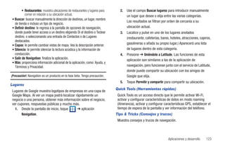• Restaurantes: muestra ubicaciones de restaurantes y lugares para      2.   Use el campo Buscar lugares para introducir manualmente
          comer en relación a su ubicación actual.                                   un lugar que desee o elija entre las varias categorías.
• Buscar: buscar manualmente la dirección de destinos, un lugar, nombre
                                                                                     Los resultados se filtran por orden de cercanía a su
  de tienda o incluso un tipo de negocio.
• Definir destino: le regresa a la pantalla de opciones de navegación,               ubicación actual.
  donde puede tener acceso a un destino eligiendo Di el destino o Teclear       3.   Localice y pulse en uno de los lugares anotados
  destino, o seleccionando una entrada de Contactos o de Lugares                     (restaurante, cafeterías, bares, hoteles, atracciones, cajeros,
  destacados.
• Capas: le permite cambiar vistas de mapa. Vea la descripción anterior.
                                                                                     gasolineras o añada su propio lugar.) Aparecerá una lista
• Silencio: le permite silenciar la lectura acústica y la información de             de lugares dentro de esta categoría.
  conducción.                                                                   4.   Presione ➔ Uniéndote a Latitude. Las funciones de esta
• Salir de Navigation: finaliza la aplicación.                                       aplicación son similares a las de la aplicación de
• Más: proporciona información adicional de la aplicación, como: Ayuda, y
  Términos y Privacidad.                                                             navegación, pero funcionan junto con el servicio de Latitude,
                                                                                     donde puede compartir su ubicación con los amigos de
¡Precaución!: Navigation es un producto en la fase beta. Tenga precaución.           Google que elija.
                                                                                5.   Toque Permitir y compartir para compartir su ubicación.
Lugares
                                                                             Quick Tools (Herramientas rápidas)
Lugares de Google muestra logotipos de empresas en una capa de
Google Maps. Al ver un mapa podrá localizar rápidamente un                    Quick Tools es un acceso directo que le permite activar Wi-Fi,
negocio o una persona, obtener más información sobre el negocio,              activar y configurar características de datos en modo roaming
ver cupones, respuestas públicas y mucho más.                                 (itinerancia), activar y configurar características GPS, establecer el
  1. Desde la pantalla de inicio, toque      ➔ aplicación                     tiempo de espera de la pantalla y ver información del teléfono.
      Navigation.                                                            Tips & Tricks (Consejos y trucos)
                                                                              Muestra consejos y trucos de navegación.



                                                                                                                    Aplicaciones y desarrollo   123
 
