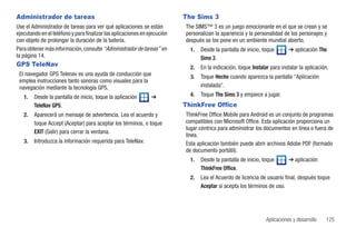 Administrador de tareas                                                    The Sims 3
Use el Administrador de tareas para ver qué aplicaciones se están          The SIMS™ 3 es un juego emocionante en el que se crean y se
ejecutando en el teléfono y para finalizar las aplicaciones en ejecución   personalizan la apariencia y la personalidad de los personajes y
con objeto de prolongar la duración de la batería.                         después se los pone en un ambiente mundial abierto.
Para obtener más información, consulte “Administrador de tareas” en          1.   Desde la pantalla de inicio, toque        ➔ aplicación The
la página 14.                                                                     Sims 3.
GPS TeleNav                                                                  2.   En la indicación, toque Instalar para instalar la aplicación.
 El navegador GPS Telenav es una ayuda de conducción que                     3.   Toque Hecho cuando aparezca la pantalla “Aplicación
 emplea instrucciones tanto sonoras como visuales para la
 navegación mediante la tecnología GPS.                                           instalada”.
   1.   Desde la pantalla de inicio, toque la aplicación        ➔            4.   Toque The Sims 3 y empiece a jugar.
        TeleNav GPS.                                                       ThinkFree Office
   2.   Aparecerá un mensaje de advertencia. Lea el acuerdo y              ThinkFree Office Mobile para Android es un conjunto de programas
        toque Accept (Aceptar) para aceptar los términos, o toque          compatibles con Microsoft Office. Esta aplicación proporciona un
                                                                           lugar céntrico para administrar los documentos en línea o fuera de
        EXIT (Salir) para cerrar la ventana.
                                                                           línea.
   3.   Introduzca la información requerida para TeleNav.                  Esta aplicación también puede abrir archivos Adobe PDF (formado
                                                                           de documento portátil).
                                                                             1.   Desde la pantalla de inicio, toque        ➔ aplicación
                                                                                  ThinkFree Office.
                                                                             2.   Lea el Acuerdo de licencia de usuario final, después toque
                                                                                  Aceptar si acepta los términos de uso.




                                                                                                                 Aplicaciones y desarrollo   125
 