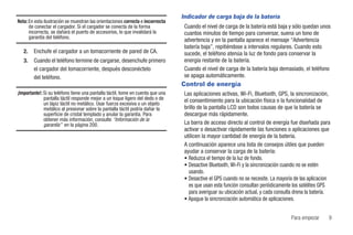 Indicador de carga baja de la batería
Nota: En esta ilustración se muestran las orientaciones correcta e incorrecta
      de conectar el cargador. Si el cargador se conecta de la forma              Cuando el nivel de carga de la batería está baja y sólo quedan unos
      incorrecta, se dañará el puerto de accesorios, lo que invalidará la         cuantos minutos de tiempo para conversar, suena un tono de
      garantía del teléfono.
                                                                                  advertencia y en la pantalla aparece el mensaje “Advertencia
                                                                                  batería baja”, repitiéndose a intervalos regulares. Cuando esto
   2.   Enchufe el cargador a un tomacorriente de pared de CA.                    sucede, el teléfono atenúa la luz de fondo para conservar la
   3.   Cuando el teléfono termine de cargarse, desenchufe primero                energía restante de la batería.
        el cargador del tomacorriente, después desconéctelo                       Cuando el nivel de carga de la batería baja demasiado, el teléfono
        del teléfono.                                                             se apaga automáticamente.
                                                                                 Control de energía
¡Importante!: Si su teléfono tiene una pantalla táctil, tome en cuenta que una    Las aplicaciones activas, Wi-Fi, Bluetooth, GPS, la sincronización,
              pantalla táctil responde mejor a un toque ligero del dedo o de      el consentimiento para la ubicación física o la funcionalidad de
              un lápiz táctil no metálico. Usar fuerza excesiva o un objeto
              metálico al presionar sobre la pantalla táctil podría dañar la      brillo de la pantalla LCD son todos causas de que la batería se
              superficie de cristal templado y anular la garantía. Para           descargue más rápidamente.
              obtener más información, consulte “Información de la
              garantía” en la página 200.                                         La barra de acceso directo al control de energía fue diseñada para
                                                                                  activar o desactivar rápidamente las funciones o aplicaciones que
                                                                                  utilicen la mayor cantidad de energía de la batería.
                                                                                  A continuación aparece una lista de consejos útiles que pueden
                                                                                  ayudar a conservar la carga de la batería:
                                                                                  • Reduzca el tiempo de la luz de fondo.
                                                                                  • Desactive Bluetooth, Wi-Fi y la sincronización cuando no se estén
                                                                                    usando.
                                                                                  • Desactive el GPS cuando no se necesite. La mayoría de las aplicacion
                                                                                    es que usan esta función consultan periódicamente los satélites GPS
                                                                                    para averiguar su ubicación actual, y cada consulta drena la batería.
                                                                                  • Apague la sincronización automática de aplicaciones.


                                                                                                                                      Para empezar      9
 