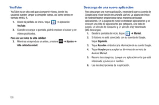 YouTube                                                             Descarga de una nueva aplicación
YouTube es un sitio web para compartir videos, donde los            Para descargar una nueva aplicación, necesitará usar su cuenta de
usuarios pueden cargar y compartir videos, así como verlos en       Google para iniciar sesión en Android Market. La página de inicio
formato MPEG-4.                                                     de Android Market proporciona varias maneras de buscar
  1.   Desde la pantalla de inicio, toque    ➔ aplicación           aplicaciones. En la página de inicio se destacan aplicaciones y se
                                                                    incluyen una lista de aplicaciones por categoría, una lista de
       YouTube.                                                     juegos, un vínculo de búsqueda y un vínculo a My downloads
  2.   Cuando se cargue la pantalla, podrá empezar a buscar y ver   (Mis descargas).
       videos publicados.                                             1. Desde la pantalla de inicio, toque        ➔ Market.
Para ver un video de alta calidad:                                    2.   Si todavía no está conectado con su cuenta de Google,
  3. Mientras se reproduce un video, presione       ➔ Ajustes ➔            toque Siguiente.
      Alta calidad en móvil.                                          3.   Toque Acceder e introduzca la información de su cuenta Google.
                                                                      4.   Toque Aceptar para aceptar los términos de servicio de
                                                                           Android Market.
                                                                      5.   Recorra las categorías, busque una aplicación en la que esté
                                                                           interesado y pulse en el nombre.
                                                                      6.   Lea las descripciones de la aplicación.




128
 