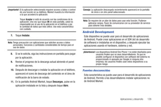 ¡Importante!: Si la aplicación seleccionada requiere acceso a datos o control   Consejo: La aplicación descargada recientemente aparecerá en la pantalla
              de una función en su teléfono, Market muestra la información               de inicio o en otro panel seleccionado.
              a la que accederá la aplicación.

             Toque Aceptar si está de acuerdo con las condiciones de la
             aplicación. Una vez que toque OK en esta pantalla, usted es        Nota: Se requiere de un plan de datos para usar esta función. Pudieran
             responsable por el uso de la aplicación en el teléfono y por             aplicarse cargos. Favor de comunicarse con su proveedor de servicio
             la cantidad de datos que ésta utilice. Use esta característica           para obtener más detalles.
             con cuidado.
                                                                                Android Development
   7.   Toque Instalar.                                                         Este dispositivo se puede usar para el desarrollo de aplicaciones
                                                                                de Android. Puede crear aplicaciones en el SDK (kit de desarrollo
Nota: Tenga precaución con aplicaciones que soliciten acceso a datos            de software) e instalarlas en el dispositivo, y después ejecutar las
      personales, funciones o cantidades considerables de tiempo para el        aplicaciones usando el hardware, sistema y red.
      uso de datos.
                                                                                ¡Advertencia!: Los dispositivos Android Dev Phone 1 no están diseñados para
   8.   Si se le solicita, siga las instrucciones en pantalla para pagar                       usuarios finales que no sean desarrolladores. Ya que es
        por la aplicación.                                                                     posible configurar el dispositivo con software del sistema no
                                                                                               proporcionado ni apoyado por Google ni ninguna otra
   9.   Revise el progreso de la descarga actual abriendo el panel                             empresa, los usuarios finales usan estos dispositivos a su
                                                                                               propio riesgo.
        de notificaciones.
   10. Después de descargar e instalar la aplicación en el teléfono,            Fuentes desconocidas
       aparecerá el icono de descarga del contenido en el área de               Esta característica se puede usar para el desarrollo de aplicaciones
       notificación de la barra de estado.                                      de Android. Permite a los desarrolladores instalar aplicaciones no
   11. En la pantalla Android Market, toque Descargas, pulse en la              de Android Market.
       aplicación instalada en la lista y después toque Abrir.




                                                                                                                         Aplicaciones y desarrollo      129
 