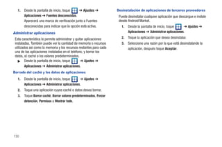 1.   Desde la pantalla de inicio, toque     ➔ Ajustes ➔           Desinstalación de aplicaciones de terceros proveedores
        Aplicaciones ➔ Fuentes desconocidas.                          Puede desinstalar cualquier aplicación que descargue e instale
        Aparecerá una marca de verificación junto a Fuentes           desde Android Market.
        desconocidas para indicar que la opción está activa.            1.   Desde la pantalla de inicio, toque     ➔ Ajustes ➔
Administrar aplicaciones                                                     Aplicaciones ➔ Administrar aplicaciones.
 Esta característica le permite administrar y quitar aplicaciones       2.   Toque la aplicación que desea desinstalar.
 instaladas. También puede ver la cantidad de memoria o recursos        3.   Seleccione una razón por la que está desinstalando la
 utilizados así como la memoria y los recursos restantes para cada           aplicación, después toque Aceptar.
 una de las aplicaciones instaladas en el teléfono, y borrar los
 datos, el caché o los valores predeterminados.
   ᮣ Desde la pantalla de inicio, toque          ➔ Ajustes ➔
         Aplicaciones ➔ Administrar aplicaciones.
Borrado del caché y los datos de aplicaciones
   1.   Desde la pantalla de inicio, toque     ➔ Ajustes ➔
        Aplicaciones ➔ Administrar aplicaciones.
   2.   Toque una aplicación cuyos caché o datos desea borrar.
   3.   Toque Borrar caché, Borrar valores predeterminados, Forzar
        detención, Permisos o Mostrar todo.




130
 