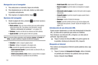 Navegación con el navegador                                                                    – Añadir fuente RSS: añade fuentes RSS al navegador.
   1.    Para seleccionar un elemento, toque una entrada.                                      – Buscar en página: le permite realizar una búsqueda en la página
                                                                                                 actual.
   2.    Para desplazarse por un sitio web, deslice su dedo sobre
                                                                                               – Información sobre la página: muestra información sobre la página
         la pantalla verticalmente.                                                              seleccionada.
   3.    Para regresar a la página anterior, toque              .                              – Compartir página: le permite compartir la página usando Gmail o
                                                                                                 como un mensaje.
Opciones del navegador
                                                                                               – Descargas: muestra el historial de descargas.
   1.    Desde la página de inicio, presione                   para tener acceso a             – Ajustes: le permite cambiar la forma en que verá las páginas web
         las siguientes opciones:                                                                modificando estas opciones. Consulte “Ajustes del navegador” en la
         • Nueva ventana: abre una nueva ventana para que pueda explorar                         página 135.
           varias direcciones URL. Para obtener más información, consulte            Introducción de una dirección URL
           “Adición y eliminación de ventanas” en la página 133.
         • Ventanas: muestra una lista de las ventanas que tiene abiertas.            Puede acceder rápidamente a un sitio web introduciendo la dirección
                                                                                      URL. Los sitios web se optimizan para verlos en el teléfono.
         • Ajuste de brillo: le permite ajustar el brillo de la pantalla.
                                                                                      Para introducir una dirección URL y dirigirse a un sitio web en
Nota: Si la función Brillo automático está habilitada (Ajustes ➔ Pantalla ➔
                                                                                      particular, siga estos pasos:
      Brillo), no podrá modificar el ajuste de brillo del navegador.                    ᮣ Toque el campo de dirección URL en la parte superior de
                                                                                             la pantalla, introduzca la dirección URL y toque Ir.
         • Actualizar: vuelve a cargar la página actual.
                                                                                     Búsqueda en Internet
         • Reenviar: redirige el navegador a otra página web.
         • Más: presenta las siguientes opciones adicionales:                         Para realizar una búsqueda en Internet usando palabras clave, siga
                                                                                      estos pasos:
           – Añadir elemento favorito: le permite añadir una dirección URL a su
             lista de páginas favoritas.                                                1.   Toque el campo de búsqueda de Google, utilice el teclado
           – Añadir acceso directo a inicio: añade un acceso directo a la página             en pantalla para introducir las palabras clave que desea
             de inicio de web2go en la pantalla de inicio del teléfono.                      buscar, después toque Buscar.

   132
 