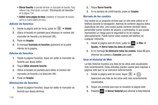 • Borrar favorito: le permite eliminar un marcador de favorito. Para      2.   Toque Borrar favorito.
         obtener más información, consulte “Eliminación de favoritos”            3.   En la ventana de confirmación, pulse en Aceptar.
         en la página 134.
       • Definir como página de inicio: establece el marcador de favorito     Borrado de las cookies
         como su nueva página de inicio.                                       Una cookie es un pequeño archivo que un sitio web coloca en el
Adición de favoritos                                                           teléfono durante la navegación. Además de contener algunos datos
                                                                               específicos del sitio, una cookie puede contener también datos
  1.   Desde la página web de inicio, pulse en             ➔ Añadir.
                                                                               personales (como nombre de usuario y contraseña), lo que puede
  2.   Utilice el teclado en pantalla para introducir el nombre del            representar un riesgo para la seguridad si no se maneja
       marcador de favorito y la dirección URL.                                adecuadamente. Puede borrar estas cookies del teléfono en
                                                                               cualquier momento.
  3.   Pulse en Aceptar.
                                                                                 1.   Desde la página web de inicio, pulse en      ➔ Más ➔
  4.   El mensaje Guardado en favoritos aparecerá en la parte
                                                                                      Ajustes ➔ Borrar todos los datos de cookies.
       inferior de la página.
                                                                                 2.   En el mensaje Se eliminarán todas las cookies, toque Sí para
Edición de favoritos                                                                  eliminar las cookies o Cancelar para salir.
  1.   Desde la página Favoritos, toque sin soltar el marcador de
                                                                              Usar el historial de Web
       favorito que desea editar.
                                                                               La lista Historial muestra una lista de los sitios web visualizados
  2.   Toque Editar elemento favorito.                                         más recientemente. Estas entradas pueden usarse para regresar a
  3.   Utilice el teclado en pantalla para editar el nombre del                páginas web que no se marcaron anteriormente.
       marcador de favorito o la dirección URL.                                  1.   Desde la página web de inicio, toque          ➔   History
                                                                                                                                                  .
  4.   Pulse en Aceptar.                                                              Aparecerá una lista de los sitios web más recientemente
Eliminación de favoritos                                                              visualizados.

  1.   Desde la página Favoritos, toque sin soltar el marcador de                2.   Toque una entrada para que se visualice la página web.
       favorito que desea eliminar.                                              3.   Presione      ➔ Borrar historial para eliminar la lista Historial.

134
 