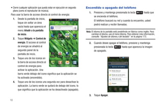 • Cierre cualquier aplicación que pueda estar en ejecución en segundo                           Encendido o apagado del teléfono
  plano (como el reproductor de música).
                                                                                                   1.   Presione y mantenga presionada la tecla                hasta que
Para usar la barra de acceso directo al control de energía:
                                                                                                        se encienda el teléfono.
     1.   Desde la pantalla de inicio,
                                                                                                        El teléfono buscará su red y cuando la encuentre, usted
          toque sin soltar un área
                                                                                                        podrá realizar y recibir llamadas.
          vacía hasta que aparezca el
          menú Añadir a la pantalla                                                             Nota: El idioma de la pantalla está predefinido en fábrica como inglés. Para
          de inicio.                                                                                  cambiar el idioma, use el menú Idioma. Para obtener más información,
                                                                                                      consulte “Ajustes de idioma y del teclado” en la página 173.
     2.   Toque Widgets ➔ Control de               Avatar   T-Mobile TV   The Sims 3   Kindle


          energía. El acceso al control                                                            2.   Cuando desee apagar el teléfono, presione y mantenga
          de energía se añadirá al                                                                      presionada la tecla       hasta que aparezca la imagen
          segundo panel de la                                                                           de apagado.
          pantalla de inicio.
                                                  Cámara     You Tube     Navegador    Market
     3.   Toque uno de los iconos en
          la barra de acceso directo al
          control de energía para         Teléfono Contactos Mensajería Aplicaciones
                                                                                                                            Opciones del teléfono

          activar la aplicación. Una                                                                                        Modo Silencio
                                                                                                                            El sonido está activado

          barra verde debajo del icono significa que la aplicación se                                                       Modo de red de datos
                                                                                                                            Modo de red de datos activado

          ha activado (encendido).                                                                                          Modo de vuelo
                                                                                                                            El modo Avión está activado

     4.   Toque uno de los iconos una segunda vez para desactivar la                                                        Apagar
          aplicación. La barra verde se quitará de debajo del icono, lo
          que significa que la aplicación se ha desactivado (apagado).

                                                                                                   3.   Toque Apagar.
10
 