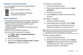 Indicadores de estado de Bluetooth                                             Para cambiar su nombre Bluetooth:
 Los iconos siguientes permiten ver en seguida el estado de                       1.   Verifique que Bluetooth esté activo.
 conexión Bluetooth:                                                              2.   Desde la página Ajustes de Bluetooth, pulse en Nombre
            Aparece cuando Bluetooth está activo.                                      de dispositivo.
                                                                                  3.   Introduzca un nuevo nombre.
              Aparece cuando Bluetooth está conectado
              (emparejado) y comunicando.                                         4.   Pulse en Aceptar para completar el proceso de cambio
                                                                                       de nombre.
Ajustes de Bluetooth                                                           Para establecer la visibilidad:
 El menú Ajustes de Bluetooth le permite configurar muchas de las                 1.   Verifique que Bluetooth esté activo.
 características del servicio Bluetooth del dispositivo, incluyendo:
                                                                                  2.   Desde la página Ajustes de Bluetooth, pulse en Visible.
 • Introducir o cambiar el nombre que el dispositivo usa para la
   comunicación y descripción Bluetooth                                                Hacer que el dispositivo esté visible permite que otros
 • Configurar la visibilidad (o “detectabilidad”) del dispositivo para otros           dispositivos se emparejen y se comuniquen con él.
   dispositivos Bluetooth
 • Mostrar la dirección de Bluetooth del dispositivo                           Nota: El dispositivo está visible por hasta 120 segundos (2 minutos). Este
 Para acceder al menú de ajustes Wi-Fi avanzados:                                    valor aparece como una cuenta regresiva en este campo.
   1.   Toque        ➔ Ajustes ➔ Conexiones inalámbricas ➔
                                                                               Para buscar dispositivos Bluetooth:
        Ajustes de Bluetooth.
                                                                                  1.   Verifique que Bluetooth esté activo.
   2.   Verifique que Bluetooth esté activo.
                                                                                  2.   Desde la página Ajustes de Bluetooth, pulse en Escanear
   3.   Toque los campos Nombre de dispositivo, Visible, y Escanear
                                                                                       dispositivos para buscar dispositivos externos compatibles
        dispositivos para configurar las opciones.
                                                                                       con Bluetooth que estén visibles, como auriculares,
                                                                                       dispositivos, impresoras y computadoras.


                                                                                                                                       Conexiones       137
 