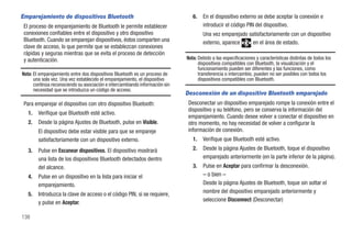 Emparejamiento de dispositivos Bluetooth                                        6.   En el dispositivo externo se debe aceptar la conexión e
 El proceso de emparejamiento de Bluetooth le permite establecer                     introducir el código PIN del dispositivo.
 conexiones confiables entre el dispositivo y otro dispositivo                       Una vez emparejado satisfactoriamente con un dispositivo
 Bluetooth. Cuando se emparejan dispositivos, éstos comparten una                    externo, aparece    en el área de estado.
 clave de acceso, lo que permite que se establezcan conexiones
 rápidas y seguras mientras que se evita el proceso de detección
 y autenticación.                                                            Nota: Debido a las especificaciones y características distintas de todos los
                                                                                   dispositivos compatibles con Bluetooth, la visualización y el
                                                                                   funcionamiento pueden ser diferentes y las funciones, como
Nota: El emparejamiento entre dos dispositivos Bluetooth es un proceso de          transferencia o intercambio, pueden no ser posibles con todos los
      una sola vez. Una vez establecido el emparejamiento, el dispositivo          dispositivos compatibles con Bluetooth.
      continúa reconociendo su asociación e intercambiando información sin
      necesidad que se introduzca un código de acceso.
                                                                             Desconexión de un dispositivo Bluetooth emparejado
 Para emparejar el dispositivo con otro dispositivo Bluetooth:                Desconectar un dispositivo emparejado rompe la conexión entre el
                                                                              dispositivo y su teléfono, pero se conserva la información del
   1.   Verifique que Bluetooth esté activo.
                                                                              emparejamiento. Cuando desee volver a conectar el dispositivo en
   2.   Desde la página Ajustes de Bluetooth, pulse en Visible.               otro momento, no hay necesidad de volver a configurar la
        El dispositivo debe estar visible para que se empareje                información de conexión.
        satisfactoriamente con un dispositivo externo.                          1.   Verifique que Bluetooth esté activo.
   3.   Pulse en Escanear dispositivos. El dispositivo mostrará                 2.   Desde la página Ajustes de Bluetooth, toque el dispositivo
        una lista de los dispositivos Bluetooth detectados dentro                    emparejado anteriormente (en la parte inferior de la página).
        del alcance.                                                            3.   Pulse en Aceptar para confirmar la desconexión.
   4.   Pulse en un dispositivo en la lista para iniciar el                          – o bien –
        emparejamiento.                                                              Desde la página Ajustes de Bluetooth, toque sin soltar el
   5.   Introduzca la clave de acceso o el código PIN, si se requiere,               nombre del dispositivo emparejado anteriormente y
        y pulse en Aceptar.                                                          seleccione Disconnect (Desconectar)

138
 