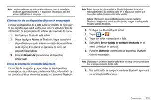 Nota: Las desconexiones se realizan manualmente, pero a menudo se       Nota: Antes de usar esta característica, Bluetooth primero debe estar
      producen automáticamente si el dispositivo emparejado sale del          habilitado tanto en su teléfono como en el dispositivo externo y el
      alcance del teléfono o se apaga.                                        dispositivo del destinatario debe estar visible.

                                                                                Sólo la información de un contacto puede enviarse mediante
Eliminación de un dispositivo Bluetooth emparejado                              Bluetooth. Ningún otro tipo de archivo (video, imagen o audio) puede
                                                                                enviarse usando Bluetooth.
 Eliminar un dispositivo de la lista quita su "registro de conexión",
 lo que significa que usted tendría que volver a introducir toda la
 información de emparejamiento anterior al conectarlo de nuevo.            1.     Verifique que Bluetooth esté activo.
   1.   Verifique que Bluetooth esté activo.                               2.     Toque         ➔       .
   2.   Desde la página Ajustes de Bluetooth, toque sin soltar el          3.     Toque sin soltar la entrada en la lista.
        dispositivo emparejado anteriormente (en la parte inferior         4.     Seleccione Enviar tarjeta de contacto mediante en el
        de la página). Esto abrirá las opciones de menú del                       menú contextual en pantalla.
        dispositivo conectado.                                             5.     Pulse en Bluetooth y seleccione un dispositivo Bluetooth
   3.   Pulse en Desvincular para eliminar el dispositivo                         externo emparejado.
        emparejado.
                                                                        Nota: El dispositivo Bluetooth externo debe estar visible y comunicando para
Envío de contactos mediante Bluetooth                                         que el emparejamiento tenga éxito.
 En función de los ajustes y capacidades de los dispositivos
 emparejados, es posible que pueda enviar fotos, información de            6.     Una notificación de compartir mediante Bluetooth aparecerá
 los contactos u otros elementos usando una conexión Bluetooth.                   en su lista de notificaciones.




                                                                                                                                 Conexiones         139
 