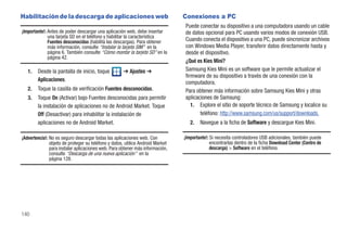 Habilitación de la descarga de aplicaciones web                                 Conexiones a PC
                                                                                Puede conectar su dispositivo a una computadora usando un cable
¡Importante!: Antes de poder descargar una aplicación web, debe insertar        de datos opcional para PC usando varios modos de conexión USB.
              una tarjeta SD en el teléfono y habilitar la característica
              Fuentes desconocidas (habilita las descargas). Para obtener       Cuando conecta el dispositivo a una PC, puede sincronizar archivos
              más información, consulte “Instalar la tarjeta SIM” en la         con Windows Media Player, transferir datos directamente hasta y
              página 6. También consulte “Cómo montar la tarjeta SD” en la      desde el dispositivo.
              página 42.
                                                                                ¿Qué es Kies Mini?
   1.   Desde la pantalla de inicio, toque           ➔ Ajustes ➔                Samsung Kies Mini es un software que le permite actualizar el
                                                                                firmware de su dispositivo a través de una conexión con la
        Aplicaciones.
                                                                                computadora.
   2.   Toque la casilla de verificación Fuentes desconocidas.                  Para obtener más información sobre Samsung Kies Mini y otras
   3.   Toque On (Activar) bajo Fuentes desconocidas para permitir              aplicaciones de Samsung:
        la instalación de aplicaciones no de Android Market. Toque                 1. Explore el sitio de soporte técnico de Samsung y localice su
        Off (Desactivar) para inhabilitar la instalación de                            teléfono: http://www.samsung.com/us/support/downloads.
        aplicaciones no de Android Market.                                         2.   Navegue a la ficha de Software y descargue Kies Mini.

¡Advertencia!: No es seguro descargar todas las aplicaciones web. Con           ¡Importante!: Si necesita controladores USB adicionales, también puede
               objeto de proteger su teléfono y datos, utilice Android Market                 encontrarlas dentro de la ficha Download Center (Centro de
               para instalar aplicaciones web. Para obtener más información,                  descarga) > Software en el teléfono.
               consulte “Descarga de una nueva aplicación” en la
               página 128.




140
 
