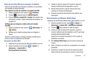 Antes de usar Kies Mini para actualizar el teléfono                     3.   Usando un cable de datos de PC opcional, conecte el
 Antes de usar Kies Mini para actualizar el teléfono, se recomienda          enchufe multifuncional del dispositivo a una PC.
 que respalde sus datos personales.                                     4.   Ejecute Samsung Kies y siga las instrucciones para
 Para exportar una lista de contactos a su tarjeta microSD:                  actualizar el firmware del dispositivo.
   1. Desde la pantalla de inicio, pulse en        (Contactos).         5.   Consulte la ayuda de Samsung Kies para obtener más
   2.   Presione      y después pulse en Importar/Exportar                   información.
   3.   Pulse en Exportar a tarjeta SD ➔ Aceptar. Para obtener más
                                                                      Sincronización con Windows Media Player
        información, consulte “Copiar información de contactos” en
                                                                       Asegúrese de que Windows Media Player esté instalado en su PC.
        la página 75.
                                                                        1.   Desde la pantalla de inicio, toque  ➔ Ajustes ➔
 Verifique que sus imágenes y videos estén en la tarjeta
 microSD:                                                                    Aplicaciones ➔ Ajustes USB ➔ Reproductor multimedia.
   1. Desde la pantalla de inicio, pulse en   (Aplicaciones) ➔          2.   Presione       para regresar al modo de espera.
             (Galería).                                                 3.   Usando un cable de datos de PC opcional, conecte el
   2.   Verifique que la Galería contenga todas sus imágenes y               enchufe multifuncional del dispositivo a una PC que tenga
        videos.                                                              instalado Windows Media Player.
 Elimine la cubierta trasera y extraiga la tarjeta mciroSD interna           Aparecerá una ventana emergente en la PC cuando se
 antes de iniciar la actualizacón de Kies Mini.                              establezca la conexión.
Conexión con Kies Mini                                                  4.   Abra Windows Media Player para sincronizar archivos de
   1.   Asegúrese de que Samsung Kies Mini esté instalado en su PC.          música.
   2.   Desde la pantalla de inicio, toque      ➔ Ajustes ➔             5.   Edite o introduzca el nombre de su dispositivo en la ventana
        Aplicaciones ➔ Ajustes USB ➔                                         emergente.
        Kies (Actualización de firmware).                               6.   Seleccione y arrastre los archivos de música que desea
                                                                             hasta la lista de sincronización y comience a sincronizar.

                                                                                                                       Conexiones     141
 