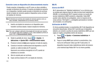Conexión como un dispositivo de almacenamiento masivo                          Wi-Fi
 Puede conectar el dispositivo a una PC como un disco extraíble y              Acerca de Wi-Fi
 acceder al directorio de archivos. Si inserta una tarjeta de memoria
 en el dispositivo, también puede acceder al directorio de archivos             Wi-Fi (abreviatura de “fidelidad inalámbrica”) es un término que
 desde la tarjeta de memoria usando el dispositivo como un lector               se emplea para algunos tipos de redes de área local inalámbricas
 de tarjetas de memoria.                                                        (WLAN). La comunicación Wi-Fi requiere acceso a un punto de
                                                                                acceso inalámbrico (WAP) existente y disponible. Estos WAP
                                                                                pueden estar abiertos (no protegidos), como la mayoría de las
Nota: El directorio de archivos de la tarjeta de memoria aparece como un
      disco extraíble, independiente de la memoria interna.                     zonas activas (“Hot Spots”), o protegidos (precisando el nombre
                                                                                del enrutador y la contraseña).
   1.   Inserte una tarjeta de memoria en el dispositivo para                  Activación de Wi-Fi
        transferir archivos desde o hasta la tarjeta de memoria.                En forma predeterminada, la característica Wi-Fi del dispositivo se
                                                                                encuentra desactivada. Activar Wi-Fi permite que el dispositivo
Nota: Para usar cualquier aplicación descargada del mercado que requiera        detecte y se conecte a puntos de acceso inalámbrico (WAP, por sus
      una conexión USB entre el teléfono y su PC, debe establecer primero el    siglas en inglés) compatibles dentro del alcance.
      ajuste USB en Almacenamiento masivo.
                                                                                  1.   Toque       ➔ Ajustes ➔ Conexiones inalámbricas ➔
   2.   Desde la pantalla de inicio, toque  ➔ Ajustes ➔                                Ajustes Wi-Fi.
        Aplicaciones ➔ Ajustes USB ➔ Almacenamiento masivo.                       2.   Toque el campo Wi-Fi para activar la característica. Una
   3.   Presione la tecla de inicio para regresar al modo de espera.                   marca de verificación indica que Wi-Fi está activo. El
   4.   Conecte el enchufe multifuncional del dispositivo a una PC                     dispositivo buscará redes inalámbricas dentro del alcance
        usando un cable de datos de PC opcional.                                       y las mostrará bajo Redes Wi-Fi en la misma pantalla.
        Aparecerá una ventana emergente en la PC cuando se
        establezca la conexión.
   5.   Abra la carpeta para ver archivos.
   6.   Copie archivos desde la PC a la tarjeta de memoria.
142
 