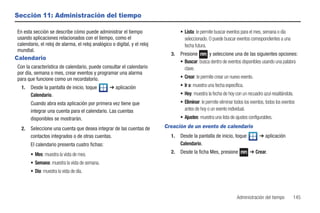 Sección 11: Administración del tiempo

En esta sección se describe cómo puede administrar el tiempo                      • Lista: le permite buscar eventos para el mes, semana o día
usando aplicaciones relacionados con el tiempo, como el                             seleccionado. O puede buscar eventos correspondientes a una
calendario, el reloj de alarma, el reloj analógico o digital, y el reloj            fecha futura.
mundial.
                                                                             3.   Presione       y seleccione una de las siguientes opciones:
Calendario
                                                                                  • Buscar: busca dentro de eventos disponibles usando una palabra
Con la característica de calendario, puede consultar el calendario                  clave.
por día, semana o mes, crear eventos y programar una alarma
para que funcione como un recordatorio.                                           • Crear: le permite crear un nuevo evento.
  1.   Desde la pantalla de inicio, toque         ➔ aplicación                    • Ir a: muestra una fecha específica.
       Calendario.                                                                • Hoy: muestra la fecha de hoy con un recuadro azul resaltándola.
       Cuando abra esta aplicación por primera vez tiene que                      • Eliminar: le permite eliminar todos los eventos, todos los eventos
       integrar una cuenta para el calendario. Las cuentas                          antes de hoy o un evento individual.
       disponibles se mostrarán.                                                  • Ajustes: muestra una lista de ajustes configurables.

  2.   Seleccione una cuenta que desea integrar de las cuentas de          Creación de un evento de calendario
       contactos integrados o de otras cuentas.                              1.   Desde la pantalla de inicio, toque             ➔ aplicación
       El calendario presenta cuatro fichas:                                      Calendario.

       • Mes: muestra la vista de mes.                                       2.   Desde la ficha Mes, presione             ➔ Crear.

       • Semana: muestra la vista de semana.
       • Día: muestra la vista de día.



                                                                                                                   Administración del tiempo         145
 