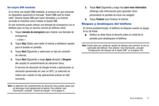 Sin tarjeta SIM instalada                                                       5.   Toque Next (Siguiente) y luego lea Learn more information
 Si no tiene una tarjeta SIM instalada, la primera vez que encienda                  (Obtenga más información) para aprender cómo
 su dispositivo aparecerá el mensaje “Insert SIM card to make                        personalizar la pantalla de inicio con widgets.
 calls” (Inserte tarjeta SIM para hacer llamadas) y un tutorial                 6.   Toque Finalizar para finalizar el tutorial.
 animado le enseñará cómo instalar la tarjeta SIM.
 En ese momento puede realizar una llamada de emergencia con el              Bloqueo y desbloqueo del teléfono
 teléfono pero no hay un servicio normal de teléfono móvil.                  En forma predeterminada, el teléfono se bloquea cuando se apaga
   1.   Toque Llamada de emergencia para realizar una llamada de             la luz de fondo.
                                                                               ᮣ Deslice su dedo hacia la derecha sobre el cristal de la
        emergencia.
        – o bien –                                                                   pantalla para desbloquear el teléfono.
   2.   Toque Skip (Saltar) para saltar el tutorial y establecer ajustes
                                                                             Nota: Puede optar por configurar ajustes de bloqueo para prevenir el uso no
        para el teclado en pantalla.                                               autorizado del teléfono. Para obtener más información, consulte
                                                                                   “Configuración del bloqueo de la tarjeta SIM” en la página 165.
   3.   Toque Next (Siguiente) y seleccione un tipo de conexión
        de internet.
   4.   Toque Next (Siguiente) y luego Agree (Acepto) o Disagree
        (No acepto) el consentimiento de ubicación física.
        El servicio de ubicación de Google brinda a aplicaciones su
        ubicación aproximada sin usar un GPS. La colección se
        realiza aún cuando no hay aplicaciones activas en este
        momento.

Nota: La selección del consentimiento de ubicación física puede causar que
      se descargue más rápidamente la batería. Para obtener más
      información, consulte “Control de energía” en la página 9.


                                                                                                                                   Para empezar      11
 