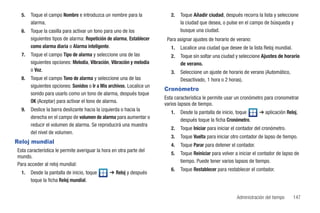 5.   Toque el campo Nombre e introduzca un nombre para la               2.   Toque Añadir ciudad, después recorra la lista y seleccione
       alarma.                                                                 la ciudad que desea, o pulse en el campo de búsqueda y
  6.   Toque la casilla para activar un tono para uno de los                   busque una ciudad.
       siguientes tipos de alarma: Repetición de alarma, Establecer     Para asignar ajustes de horario de verano:
       como alarma diaria o Alarma inteligente.                           1.   Localice una ciudad que desee de la lista Reloj mundial.
  7.   Toque el campo Tipo de alarma y seleccione una de las              2.   Toque sin soltar una ciudad y seleccione Ajustes de horario
       siguientes opciones: Melodía, Vibración, Vibración y melodía            de verano.
       o Voz.                                                             3.   Seleccione un ajuste de horario de verano (Automático,
  8.   Toque el campo Tono de alarma y seleccione una de las                   Desactivado, 1 hora o 2 horas).
       siguientes opciones: Sonidos o Ir a Mis archivos. Localice un
                                                                       Cronómetro
       sonido para usarlo como un tono de alarma, después toque
                                                                       Esta característica le permite usar un cronómetro para cronometrar
       OK (Aceptar) para activar el tono de alarma.
                                                                       varios lapsos de tiempo.
  9.   Deslice la barra deslizante hacia la izquierda o hacia la
                                                                          1.   Desde la pantalla de inicio, toque      ➔ aplicación Reloj,
       derecha en el campo de volumen de alarma para aumentar o
                                                                               después toque la ficha Cronómetro.
       reducir el volumen de alarma. Se reproducirá una muestra
                                                                          2.   Toque Iniciar para iniciar el contador del cronómetro.
       del nivel de volumen.
                                                                          3.   Toque Vuelta para iniciar otro contador de lapso de tiempo.
Reloj mundial
                                                                          4.   Toque Parar para detener el contador.
Esta característica le permite averiguar la hora en otra parte del
                                                                          5.   Toque Reiniciar para volver a iniciar el contador de lapso de
mundo.
                                                                               tiempo. Puede tener varios lapsos de tiempo.
Para acceder al reloj mundial:
                                                                          6.   Toque Restablecer para restablecer el contador.
  1.   Desde la pantalla de inicio, toque      ➔ Reloj y después
       toque la ficha Reloj mundial.


                                                                                                            Administración del tiempo     147
 