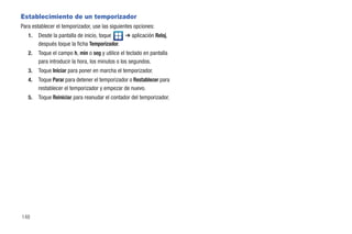 Establecimiento de un temporizador
Para establecer el temporizador, use las siguientes opciones:
   1.   Desde la pantalla de inicio, toque      ➔ aplicación Reloj,
        después toque la ficha Temporizador.
   2.   Toque el campo h, min o seg y utilice el teclado en pantalla
        para introducir la hora, los minutos o los segundos.
   3.   Toque Iniciar para poner en marcha el temporizador.
   4.   Toque Parar para detener el temporizador o Restablecer para
        restablecer el temporizador y empezar de nuevo.
   5.   Toque Reiniciar para reanudar el contador del temporizador.




148
 