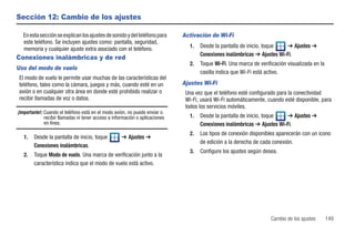 Sección 12: Cambio de los ajustes

  En esta sección se explican los ajustes de sonido y del teléfono para       Activación de Wi-Fi
  este teléfono. Se incluyen ajustes como: pantalla, seguridad,
                                                                                1.   Desde la pantalla de inicio, toque   ➔ Ajustes ➔
  memoria y cualquier ajuste extra asociado con el teléfono.
                                                                                     Conexiones inalámbricas ➔ Ajustes Wi-Fi.
Conexiones inalámbricas y de red
                                                                                2.   Toque Wi-Fi. Una marca de verificación visualizada en la
Uso del modo de vuelo
                                                                                     casilla indica que Wi-Fi está activo.
 El modo de vuelo le permite usar muchas de las características del
 teléfono, tales como la cámara, juegos y más, cuando esté en un              Ajustes Wi-Fi
 avión o en cualquier otra área en donde esté prohibido realizar o             Una vez que el teléfono esté configurado para la conectividad
 recibir llamadas de voz o datos.                                              Wi-Fi, usará Wi-Fi automáticamente, cuando esté disponible, para
                                                                               todos los servicios móviles.
¡Importante!: Cuando el teléfono está en el modo avión, no puede enviar o
              recibir llamadas ni tener acceso a información o aplicaciones     1.   Desde la pantalla de inicio, toque   ➔ Ajustes ➔
              en línea.                                                              Conexiones inalámbricas ➔ Ajustes Wi-Fi.
                                                                                2.   Los tipos de conexión disponibles aparecerán con un icono
   1.   Desde la pantalla de inicio, toque           ➔ Ajustes ➔
                                                                                     de edición a la derecha de cada conexión.
        Conexiones inalámbricas.
                                                                                3.   Configure los ajustes según desea.
   2.   Toque Modo de vuelo. Una marca de verificación junto a la
        característica indica que el modo de vuelo está activo.




                                                                                                                    Cambio de los ajustes       149
 