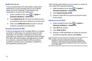 Notificación de red                                                         WPS le permite pulsar botones en vez de introducir un nombre de
                                                                            red y código PIN de seguridad inalámbrica.
 En forma predeterminada, Wi-Fi está activado y usted recibirá
 notificaciones en la barra de estado cada vez que el teléfono                1.   Desde la pantalla de inicio, toque   ➔ Ajustes ➔
 detecte una red Wi-Fi disponible. Puede desactivar esta                           Conexiones inalámbricas ➔ Ajustes Wi-Fi.
 característica si no desea recibir notificaciones.
                                                                              2.   Toque Conexión del botón de WPS.
   1.   Desde la pantalla de inicio, toque   ➔ Ajustes ➔
                                                                              3.   Presione el botón WPS en el punto de acceso Wi-Fi dentro
        Conexiones inalámbricas ➔ Ajustes Wi-Fi.
                                                                                   de dos minutos.
   2.   Toque Notificación de red. Una marca de verificación junto a
                                                                           Adición de una red Wi-Fi
        la característica indica que la notificación de red está activa.
   3.   Vuelva a tocar Notificación de red para quitar la marca de            1.   Desde la pantalla de inicio, toque   ➔ Ajustes ➔
        verificación y desactivar esta característica.                             Conexiones inalámbricas ➔ Ajustes Wi-Fi.
                                                                              2.   Toque Wi-Fi para activarlo.
Conexión del botón de WPS
                                                                              3.   Toque Añadir red Wi-Fi.
 El botón de configuración de Wi-Fi protegido (WPS) es un estándar
 que facilita la configuración y las conexiones seguras de redes              4.   Introduzca el SSID (identificador de conjunto de servicios) y
 inalámbricas. Para usar WPS, el dispositivo de conexión debe                      los ajustes de seguridad, después toque Guardar.
 apoyar WPS y ser compatible con la seguridad de acceso protegido
 Wi-Fi (WPA). WPS puede configurar automáticamente un nombre               Nota: Un SSID es una clave exclusiva que identifica una red LAN
 de red aleatorio y seguridad inalámbrica WPA para teléfonos,                   inalámbrica. Sirve para impedir que otros equipos inalámbricos
 enrutadores, puntos de acceso, computadoras, adaptadores y                     accedan a su LAN, ya sea en forma accidental o intencional. Para
 otros dispositivos electrónicos Wi-Fi.                                         comunicarse, los dispositivos inalámbricos deben estar configurados
                                                                                con el mismo SSID.




150
 