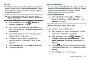 AP móvil                                                                   Ajustes de Bluetooth
 AP móvil le permite a usuarios usar el dispositivo como un punto de        En este menú puede activar Bluetooth, ver o asignar un nombre de
 acceso al internet (AP) para conectar al internet mediante la red 3G.      dispositivo, activar el teléfono para que otros dispositivos Bluetooth
 Puede compartir su dispositivo con hasta cinco otros dispositivos          puedan detectarlo, o buscar otros dispositivos Bluetooth
 usando una conexión Wi-Fi.                                                 disponibles con los que emparejar el teléfono.
                                                                           Activación de Bluetooth
Nota: Tiene que desactivar su conexión Wi-Fi antes de que configure
      AP móvil. Para obtener más información, consulte “Desactivación de     ᮣ Desde la pantalla de inicio, toque      ➔ Ajustes ➔
      Wi-Fi” en la página 144.                                                   Conexiones inalámbricas ➔ Ajustes de Bluetooth y toque
                                                                                 Bluetooth para activarlo.
   1.   Desde la pantalla de inicio, toque  ➔ Ajustes ➔
        Conexiones inalámbricas ➔ AP móvil.                                Nota: Es necesario habilitar Bluetooth antes de usarlo.
   2.   Lea el material introductorio y luego toque AP móvil. Una
        marca de verificación junto a la característica indica que AP      Activación del nombre del dispositivo
        móvil está activo.                                                    1.   Active Bluetooth. Para obtener más información, consulte
   3.   Encienda Wi-Fi. Para obtener más información, consulte                     “Activación de Bluetooth” en la página 151.
        “Activación de Wi-Fi” en la página 149.                               2.   Desde la pantalla de inicio, toque     ➔ Ajustes ➔
   4.   Establezca una conexión Wi-Fi. Para obtener más                            Conexiones inalámbricas ➔ Ajustes de Bluetooth y toque
        información, consulte “Conexión a una red Wi-Fi” en la                     Nombre de dispositivo. Aparecerá el nombre asignado el
        página 143.                                                                dispositivo.
   5.   Localice AndroidAPxxxx en la lista Red Wi-Fi y conéctese.             3.   Presione       para borrar el nombre actual del dispositivo
   6.   Empiece a usar AP móvil.                                                   e introduzca un nuevo nombre para el dispositivo utilizando
                                                                                   el teclado.
                                                                              4.   Presione Aceptar para confirmar el ajuste.

                                                                                                                        Cambio de los ajustes   151
 
