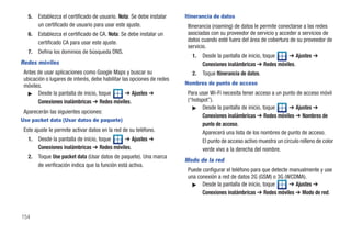5.   Establezca el certificado de usuario. Nota: Se debe instalar    Itinerancia de datos
        un certificado de usuario para usar este ajuste.                 Itinerancia (roaming) de datos le permite conectarse a las redes
   6.   Establezca el certificado de CA. Nota: Se debe instalar un       asociadas con su proveedor de servicio y acceder a servicios de
        certificado CA para usar este ajuste.                            datos cuando esté fuera del área de cobertura de su proveedor de
                                                                         servicio.
   7.   Defina los dominios de búsqueda DNS.
                                                                           1.   Desde la pantalla de inicio, toque   ➔ Ajustes ➔
Redes móviles                                                                   Conexiones inalámbricas ➔ Redes móviles.
 Antes de usar aplicaciones como Google Maps y buscar su                   2.   Toque Itinerancia de datos.
 ubicación o lugares de interés, debe habilitar las opciones de redes
 móviles.                                                               Nombres de punto de acceso
   ᮣ Desde la pantalla de inicio, toque           ➔ Ajustes ➔            Para usar Wi-Fi necesita tener acceso a un punto de acceso móvil
       Conexiones inalámbricas ➔ Redes móviles.                          (“hotspot”).
                                                                           ᮣ Desde la pantalla de inicio, toque         ➔ Ajustes ➔
 Aparecerán las siguientes opciones:
                                                                                Conexiones inalámbricas ➔ Redes móviles ➔ Nombres de
Use packet data (Usar datos de paquete)
                                                                                punto de acceso.
 Este ajuste le permite activar datos en la red de su teléfono.                 Aparecerá una lista de los nombres de punto de acceso.
   1.   Desde la pantalla de inicio, toque   ➔ Ajustes ➔                        El punto de acceso activo muestra un círculo relleno de color
        Conexiones inalámbricas ➔ Redes móviles.                                verde vivo a la derecha del nombre.
   2.   Toque Use packet data (Usar datos de paquete). Una marca
                                                                        Modo de la red
        de verificación indica que la función está activa.
                                                                         Puede configurar el teléfono para que detecte manualmente y use
                                                                         una conexión a red de datos 2G (GSM) o 3G (WCDMA).
                                                                           ᮣ Desde la pantalla de inicio, toque        ➔ Ajustes ➔
                                                                               Conexiones inalámbricas ➔ Redes móviles ➔ Modo de red.



154
 