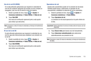 Uso de la red 2G (EDGE)                                                        Operadores de red
 Si no está utilizando aplicaciones que requieren la velocidad de               Usando esta característica puede ver la conexión de red actual.
 una red 3G (cualquier aplicación que accede a la red o emplea un               También puede buscar y seleccionar un operador de red
 navegador), usar una red 2G ahorra la vida de la batería.                      manualmente o establecer la selección de red en automático.
   1.   Desde la pantalla de inicio, toque   ➔ Ajustes ➔                          1.   Desde la pantalla de inicio, toque   ➔ Ajustes ➔
        Conexiones inalámbricas ➔ Redes móviles ➔ Modo de red.                         Conexiones inalámbricas ➔ Redes móviles.
   2.   Toque Sólo GSM.                                                           2.   Toque Operadores de red.
        Una marca de verificación aparecerá junto a esta opción                        La conexión de red actual aparecerá en la parte inferior de
        para indicar que está activa.                                                  la lista.

Nota: Conectarse a redes 2G reduce la velocidad y el tiempo de transferencia   ¡Importante!: Deberá desactivar el servicio de datos antes de buscar una red
      de datos.                                                                              disponible.

El uso de la red 3G                                                               3.   Toque Buscar redes para buscar una red manualmente.
 Si está utilizando aplicaciones que requieren la velocidad de una                4.   Toque Seleccionar automáticamente para seleccionar
 red 3G, siga esta instrucciones para establecer una conexión con                      automáticamente una conexión de red.
 la red 3G.
   1.   Desde la pantalla de inicio, toque   ➔ Ajustes ➔                       Nota: Conectarse a redes 2G reduce la velocidad y el tiempo de transferencia
        Conexiones inalámbricas ➔ Redes móviles ➔ Modo de red.                       de datos.

   2.   Toque Sólo WCDMA.
        Una marca de verificación aparecerá junto a esta opción
        para indicar que está activa.




                                                                                                                           Cambio de los ajustes       155
 