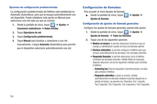 Opciones de configuración predeterminada                            Configuración de llamadas
 La configuración predeterminada del teléfono está establecida en    Para acceder al menú Ajustes de llamada:
 Automatic (Automático), para que se busque automáticamente una        ᮣ Desde la pantalla de inicio, toque                ➔ Ajustes ➔
 red disponible. Puede establecer esta opción en Manual para               Ajustes de llamada.
 seleccionar una red cada vez que se conecte.
  1.   Desde la pantalla de inicio, toque   ➔ Ajustes ➔             Configuración de ajustes de llamada generales
       Conexiones inalámbricas ➔ Redes móviles.                      Configure los ajustes de llamada generales usando esta opción.
  2.   Toque Operadores de red.                                        1.   Desde la pantalla de inicio, toque   ➔ Ajustes ➔
  3.   Toque Configuración predeterminada.                                  Ajustes de llamada ➔ Todas las llamadas.
  4.   Toque Manual para localizar y conectarse a una red              2.   Toque una de las siguientes opciones:
       manualmente, o toque Automatic (Automático) para permitir            • Mostrar mi número: le permite seleccionar la forma en que se
                                                                              maneja su identificación cuando se inicia una llamada saliente.
       que el dispositivo seleccione automáticamente una red.
                                                                            • Rechazo automático: le permite configurar el teléfono para que
                                                                              rechace automáticamente las llamadas o los mensajes entrantes.
                                                                            • Responder llamadas: le permite seleccionar cómo el teléfono
                                                                              contestará las llamadas entrantes. Habilite Modo de respuesta,
                                                                              después seleccione uno de los siguientes métodos para contestar
                                                                              el teléfono:
                                                                              – Answering key (Tecla de respuesta): le permite presionar una tecla
                                                                                 para contestar el teléfono.
                                                                              – Respuesta automática: cuando se conecta, contesta
                                                                                 automáticamente una llamada mediante el auricular después de un
                                                                                 período de tiempo. Las opciones son: Desactivar, Tras 1 segundo,
                                                                                 Tras 2 segundos, Tras 3 segundos, Tras 4 segundos o Tras 5 segundos.



156
 