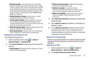 • Marcación de prefijo: cuando está activada, esta característica                 • Reenviar cuando esté ocupado: redirige todas las llamadas al
          antepone automáticamente una serie de números (como un código                     correo de voz si el teléfono está ocupado.
          de área) a cualquier número marcado. Esta característica resulta útil           • Reenvío si no responde: si no responde el teléfono,
          para la marcación internacional o para marcar dentro de un código                 automáticamente redirige las llamadas a su número de correo
          de área donde todas las llamadas que piense hacer utilizan un único               de voz o le permite introducir un número de correo de voz.
          prefijo. Para obtener más información, consulte “Marcación de
                                                                                          • Reenviar si no disponible: cuando no hay servicio o cuando el
          prefijo” en la página 46.
                                                                                            teléfono está apagado, redirige las llamadas al número del
        • Rechazar llamada con mensaje: le permite enviar un mensaje                        correo de voz.
          inmediatamente después de rechazar una llamada.
                                                                                     3.   Toque Restricción de llamadas para bloquear la capacidad de
        • Tonos de estado de llamada: le permite establecer un tono para
                                                                                          realizar llamadas.
          que se reproduzca para los siguientes tonos de estado: Tono de
          conexión de llamada, Minutero o Tono de fin de llamada. Toque cada         4.   Toque Llamada en espera para habilitar la característica de
          tipo de tono de estado que desea reproducir.                                    Llamada en espera.
        • Vibración de llamada saliente: establece el teléfono para que vibre        5.   Si toca Rellamada automática el teléfono volverá a marcar
          cuando los destinatarios contesten la llamada.
                                                                                          automáticamente hasta 10 veces cuando la persona no
        • Alertas durante llamada: le permite activar un tono de alerta para
          nuevos mensajes que se reciben durante una llamada activa.                      conteste la llamada o si ya está en el teléfono, a menos que
Configuración de llamadas de voz                                                          su llamada se envíe al correo de voz.

 Para configurar llamadas de voz:                                                 Números de marcación fija
   1.   Desde la pantalla de inicio, toque   ➔ Ajustes ➔                           Número de marcación fija (FDN, por sus siglas en inglés) le permite
        Ajustes de llamada ➔ Llamada de voz.                                       restringir las llamadas salientes a un grupo limitado de números
                                                                                   telefónicos.
   2.   Toque Desvío de llamadas y seleccione una de las siguientes
                                                                                  Habilitación de FDN
        opciones:
        • Reenviar siempre: las llamadas entrantes se desviarán a un número          1.   Desde la pantalla de inicio, toque  ➔ Ajustes ➔
          secundario que usted especifique.                                               Ajustes de llamada ➔ Número de marcación fija.
                                                                                     2.   Toque Activar número de marcación directa.

                                                                                                                           Cambio de los ajustes     157
 