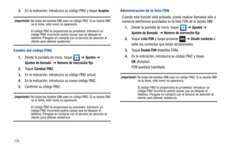 3.   En la indicación, introduzca su código PIN2 y toque Aceptar.             Administración de la lista FDN
                                                                                  Cuando esta función está activada, puede realizar llamadas sólo a
¡Importante!: No todas las tarjetas SIM usan un código PIN2. Si su tarjeta SIM    números telefónicos guardados en la lista FDN de la tarjeta SIM.
              no lo tiene, este menú no aparecerá.
                                                                                    1.   Desde la pantalla de inicio, toque  ➔ Ajustes ➔
             El código PIN2 lo proporciona su proveedor. Introducir un
             código PIN2 incorrecto podría causar que se bloquee el                      Ajustes de llamada ➔ Número de marcación fija.
             teléfono. Póngase en contacto con el servicio de atención al           2.   Toque Lista FDN y luego presione     ➔ Añadir contacto o
             cliente para obtener asistencia.
                                                                                         edite los contactos que están almacenados.
Cambio del código PIN2                                                              3.   Toque Enable FDN (Habilitar FDN).
   1.   Desde la pantalla de inicio, toque  ➔ Ajustes ➔                             4.   En la indicación, introduzca su código PIN2 y toque
        Ajustes de llamada ➔ Número de marcación fija.                                   OK (Aceptar).
   2.   Toque Cambiar PIN2.                                                              FDN quedará habilitado.
   3.   En la indicación, introduzca su código PIN2 actual.
                                                                                 ¡Importante!: No todas las tarjetas SIM usan un código PIN2. Si su tarjeta SIM
   4.   En la indicación, introduzca su nuevo código PIN2.                                     no lo tiene, este menú no aparecerá.
   5.   Confirme su código PIN2.                                                              El código PIN2 lo proporciona su proveedor. Introducir un
                                                                                              código PIN2 incorrecto podría causar que se bloquee el
                                                                                              teléfono. Póngase en contacto con el servicio de atención al
¡Importante!: No todas las tarjetas SIM usan un código PIN2. Si su tarjeta SIM                cliente para obtener asistencia.
              no lo tiene, este menú no aparecerá.

             El código PIN2 lo proporciona su proveedor. Introducir un
             código PIN2 incorrecto podría causar que se bloquee el
             teléfono. Póngase en contacto con el servicio de atención al
             cliente para obtener asistencia.




158
 