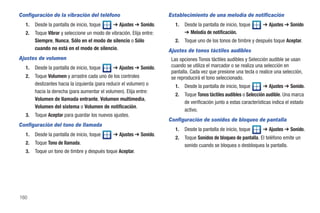 Configuración de la vibración del teléfono                            Establecimiento de una melodía de notificación
  1.   Desde la pantalla de inicio, toque      ➔ Ajustes ➔ Sonido.       1.   Desde la pantalla de inicio, toque      ➔ Ajustes ➔ Sonido
  2.   Toque Vibrar y seleccione un modo de vibración. Elija entre:           ➔ Melodía de notificación.
       Siempre, Nunca, Sólo en el modo de silencio o Sólo                2.   Toque uno de los tonos de timbre y después toque Aceptar.
       cuando no está en el modo de silencio.                         Ajustes de tonos táctiles audibles
Ajustes de volumen                                                     Las opciones Tonos táctiles audibles y Selección audible se usan
  1.   Desde la pantalla de inicio, toque      ➔ Ajustes ➔ Sonido.     cuando se utiliza el marcador o se realiza una selección en
                                                                       pantalla. Cada vez que presione una tecla o realice una selección,
  2.   Toque Volumen y arrastre cada uno de los controles              se reproducirá el tono seleccionado.
       deslizantes hacia la izquierda (para reducir el volumen) o        1.   Desde la pantalla de inicio, toque      ➔ Ajustes ➔ Sonido.
       hacia la derecha (para aumentar el volumen). Elija entre:
                                                                         2.   Toque Tonos táctiles audibles o Selección audible. Una marca
       Volumen de llamada entrante, Volumen multimedia,
                                                                              de verificación junto a estas características indica el estado
       Volumen del sistema o Volumen de notificación.
                                                                              activo.
  3.   Toque Aceptar para guardar los nuevos ajustes.
                                                                      Configuración de sonidos de bloqueo de pantalla
Configuración del tono de llamada
                                                                         1.   Desde la pantalla de inicio, toque      ➔ Ajustes ➔ Sonido.
  1.   Desde la pantalla de inicio, toque      ➔ Ajustes ➔ Sonido.
                                                                         2.   Toque Sonidos de bloqueo de pantalla. El teléfono emite un
  2.   Toque Tono de llamada.                                                 sonido cuando se bloquea o desbloquea la pantalla.
  3.   Toque un tono de timbre y después toque Aceptar.




160
 