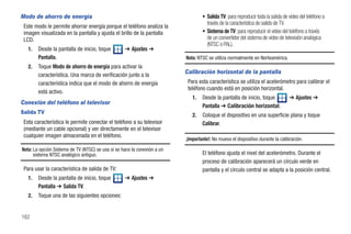 Modo de ahorro de energía                                                         • Salida TV: para reproducir toda la salida de video del teléfono a
                                                                                    través de la característica de salida de TV.
 Este modo le permite ahorrar energía porque el teléfono analiza la
 imagen visualizada en la pantalla y ajusta el brillo de la pantalla              • Sistema de TV: para reproducir el video del teléfono a través
 LCD.                                                                               de un convertidor del sistema de video de televisión analógica
                                                                                    (NTSC o PAL).
   1.   Desde la pantalla de inicio, toque         ➔ Ajustes ➔
        Pantalla.                                                         Nota: NTSC se utiliza normalmente en Norteamérica.
   2.   Toque Modo de ahorro de energía para activar la
        característica. Una marca de verificación junto a la
                                                                          Calibración horizontal de la pantalla
        característica indica que el modo de ahorro de energía             Para esta característica se utiliza el acelerómetro para calibrar el
                                                                           teléfono cuando está en posición horizontal.
        está activo.
                                                                             1.   Desde la pantalla de inicio, toque             ➔ Ajustes ➔
Conexión del teléfono al televisor
                                                                                  Pantalla ➔ Calibración horizontal.
Salida TV
                                                                             2.   Coloque el dispositivo en una superficie plana y toque
 Esta característica le permite conectar el teléfono a su televisor               Calibrar.
 (mediante un cable opcional) y ver directamente en el televisor
 cualquier imagen almacenada en el teléfono.
                                                                          ¡Importante!: No mueva el dispositivo durante la calibración.
Nota: La opción Sistema de TV (NTSC) se usa si se hace la conexión a un
      sistema NTSC analógico antiguo.                                             El teléfono ajusta el nivel del acelerómetro. Durante el
                                                                                  proceso de calibración aparecerá un círculo verde en
 Para usar la característica de salida de TV:                                     pantalla y el círculo central se adapta a la posición central.
   1.   Desde la pantalla de inicio, toque         ➔ Ajustes ➔
        Pantalla ➔ Salida TV.
   2.   Toque una de las siguientes opciones:


162
 