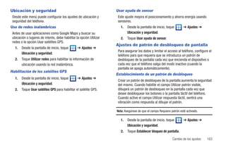 Ubicación y seguridad                                                Usar ayuda de sensor
 Desde este menú puede configurar los ajustes de ubicación y          Este ajuste mejora el posicionamiento y ahorra energía usando
 seguridad del teléfono.                                              sensores.
Uso de redes inalámbricas                                               1.   Desde la pantalla de inicio, toque        ➔ Ajustes ➔
 Antes de usar aplicaciones como Google Maps y buscar su                     Ubicación y seguridad.
 ubicación o lugares de interés, debe habilitar la opción Utilizar      2.   Toque Usar ayuda de sensor.
 redes o la opción Usar satélites GPS.
                                                                     Ajustes de patrón de desbloqueo de pantalla
   1.   Desde la pantalla de inicio, toque       ➔ Ajustes ➔
                                                                      Para asegurar los datos y limitar el acceso al teléfono, configure el
        Ubicación y seguridad.
                                                                      teléfono para que requiera que se introduzca un patrón de
   2.   Toque Utilizar redes para habilitar la información de         desbloqueo de la pantalla cada vez que encienda el dispositivo o
        ubicación usando la red inalámbrica.                          cada vez que el teléfono salga del modo inactivo (cuando la
                                                                      pantalla se apaga automáticamente).
Habilitación de los satélites GPS
                                                                     Establecimiento de un patrón de desbloqueo
   1.   Desde la pantalla de inicio, toque       ➔ Ajustes ➔
                                                                      Crear un patrón de desbloqueo de la pantalla aumenta la seguridad
        Ubicación y seguridad.                                        del mismo. Cuando habilite el campo Utilizar patrón visible,
   2.   Toque Usar satélites GPS para habilitar el satélite GPS.      dibujará un patrón de desbloqueo en la pantalla cada vez que
                                                                      desee desbloquear los botones o la pantalla táctil del teléfono.
                                                                      Cuando active el campo Utilizar respuesta táctil, sentirá una
                                                                      vibración como respuesta al dibujar el patrón.

                                                                     Nota: Asegúrese de que el campo Requiere patrón esté activado.

                                                                        1.   Desde la pantalla de inicio, toque        ➔ Ajustes ➔
                                                                             Ubicación y seguridad.
                                                                        2.   Toque Establecer bloqueo de pantalla.

                                                                                                               Cambio de los ajustes   163
 