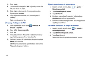 3.   Toque Patrón.                                                Bloqueo y desbloqueo de la contraseña
  4.   Lea las instrucciones y toque Next (Siguiente) cuando esté     1.   Desde la pantalla de inicio, toque      ➔ Ajustes ➔
       listo para dibujar un patrón.                                       Ubicación y seguridad.
  5.   Dibuje el patrón (conectando al menos cuatro puntos),          2.   Toque Definir bloqueo de pantalla.
       después toque Continuar.                                       3.   Toque Contraseña.
  6.   Dibuje el patrón nuevamente para confirmar y toque             4.   Introduzca una contraseña usando el teclado y toque
       Confirmar.                                                          Continuar para confirmar la contraseña.
       El patrón de bloqueo se fija.                                  5.   Confirme la contraseña ingresándola de nuevo y presione
Bloqueo y desbloqueo de PIN                                                Aceptar para confirmar.
  1.   Desde la pantalla de inicio, toque     ➔ Ajustes ➔           Desactivar los ajustes de bloque de pantalla
       Ubicación y seguridad.                                         1.   Desde la pantalla de inicio, toque      ➔ Ajustes ➔
  2.   Toque Definir bloqueo de pantalla.                                  Ubicación y seguridad.
  3.   Toque PIN.                                                     2.   Toque Establecer bloqueo de pantalla.
  4.   Introduzca un número PIN usando el teclado numérico y          3.   Toque None (Ninguno).
       toque Continuar para confirmar la contraseña.                       Se borrarán todos los ajustes de bloqueo de pantalla.
  5.   Confirme el número PIN ingresándolo de nuevo y presione
       Aceptar para confirmar.
       El teléfono requiere entonces que introduzca este número
       PIN para desbloquear el teléfono.




164
 