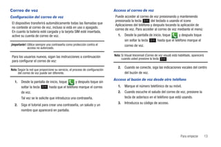 Correo de voz                                                                 Acceso al correo de voz
Configuración del correo de voz                                                Puede acceder al correo de voz presionando y manteniendo
                                                                               presionada la tecla 1 del teclado o usando el icono
 El dispositivo transferirá automáticamente todas las llamadas que             Aplicaciones del teléfono y después tocando la aplicación de
 no conteste al correo de voz, incluso si está en uso o apagado.               correo de voz. Para acceder al correo de voz mediante el menú:
 En cuanto la batería esté cargada y la tarjeta SIM esté insertada,
 active su cuenta de correo de voz.                                              1.   Desde la pantalla de inicio, toque    y después toque
                                                                                      sin soltar la tecla 1 hasta que el teléfono marque el
¡Importante!: Utilice siempre una contraseña como protección contra el                correo de voz.
              acceso no autorizado.

 Para los usuarios nuevos, sigan las instrucciones a continuación             Nota: Si Visual Voicemail (Correo de voz visual) está habilitado, aparecerá
                                                                                    cuando usted presione la tecla 1 .
 para configurar el correo de voz:
                                                                                 2.   Cuando se conecte, siga las indicaciones vocales del centro
Nota: Según la red que proporcione su servicio, el proceso de configuración
      del correo de voz puede ser diferente.                                          del buzón de voz.
                                                                              Acceso al buzón de voz desde otro teléfono
   1.   Desde la pantalla de inicio, toque    y después toque sin
        soltar la tecla 1 hasta que el teléfono marque el correo                 1.   Marque el número telefónico de su móvil.
        de voz.                                                                  2.   Cuando escuche el saludo del correo de voz, presione la
        Tal vez se le solicite que introduzca una contraseña.                         tecla de asterisco en el teléfono que está usando.
                                                                                 3.   Introduzca su código de acceso.
   2.   Siga el tutorial para crear una contraseña, un saludo y un
        nombre que aparecerá en pantalla.




                                                                                                                                     Para empezar           13
 