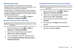 Administrar aplicaciones                                                      Desinstalación de aplicaciones de terceros proveedores
 Esta característica le permite administrar las aplicaciones
 instaladas. Puede ver y controlar los servicios en ejecución, o usar         ¡Importante!: Debe tener instaladas aplicaciones descargadas para usar esta
                                                                                            característica.
 el dispositivo para el desarrollo de aplicaciones.
 También puede ver la cantidad de memoria o recursos utilizados                  1.   Desde la pantalla de inicio, toque    ➔ Ajustes ➔
 así como la memoria y los recursos restantes para cada una de las
 aplicaciones instaladas en el teléfono, y borrar los datos, el caché                 Aplicaciones ➔ Administrar aplicaciones.
 o los valores predeterminados.                                                  2.   Toque la ficha correspondiente al tipo de aplicación
   ᮣ Desde la pantalla de inicio, toque           ➔ Ajustes ➔                         (Terceros, En uso, Todos o En tarjeta SD).
        Aplicaciones ➔ Administrar aplicaciones.                                 3.   Toque la aplicación que desea desinstalar y toque
Borrado del caché y los datos de aplicaciones                                         Desinstalar.
                                                                                 4.   En la indicación, toque Aceptar para desinstalar la
¡Importante!: Debe tener instaladas aplicaciones descargadas para usar esta
              característica.                                                         aplicación.
                                                                                 5.   Seleccione una razón por la que está desinstalando la
   1.   Desde la pantalla de inicio, toque     ➔ Ajustes ➔                            aplicación, después toque Aceptar.
        Aplicaciones ➔ Administrar aplicaciones.
   2.   Toque la ficha correspondiente al tipo de aplicación
        (Terceros, En uso, Todos o En tarjeta SD).
   3.   Toque una aplicación cuyos caché o datos desea borrar.
   4.   Toque Forzar detención, Desinstalar, Borrar datos, Mover a
        tarjeta SD o Borrar cache.




                                                                                                                         Cambio de los ajustes       167
 