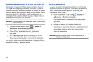 Transferencia de aplicaciones de terceros a su tarjeta SD                     Servicios en ejecución
 La memoria integrada del teléfono se incrementa con el uso de                 La opción Servicios en ejecución le permite ver y controlar los
 una tarjeta microSD para guardar datos adicionales. Cuando se                 servicios actualmente en ejecución, como sesión de información
 alcanza la capacidad de memoria integrada del teléfono, es posible            diaria, DataService (Servicio de datos), Google Talk, SNS
 transferir algunas aplicaciones a la tarjeta microSD interna. Liberar         (mensajería), Swype y más.
 espacio en la memoria del teléfono puede ayudar a evitar un                     1.   Desde la pantalla de inicio, toque     ➔ Ajustes ➔
 desempeño lento cuando el teléfono tenga que trabajar más duro
 para administrar recursos de la memoria.                                             Aplicaciones ➔ Servicios en ejecución.
                                                                                      Esta pantalla muestra todos los procesos que se están
¡Importante!: Sólo ciertas aplicaciones descargadas pueden transferirse del           ejecutando.
              teléfono a la tarjeta.
                                                                                 2.   Pulse en un proceso para detener su ejecución.
   1.   Desde la pantalla de inicio, toque    ➔ Ajustes ➔                             Cuando detiene el proceso, el servicio o la aplicación cesará
        Aplicaciones ➔ Administrar aplicaciones.                                      de ejecutarse hasta que usted inicie el proceso o la
   2.   Toque la ficha Terceros y seleccione la aplicación                            aplicación nuevamente.
        que desee.
   3.   Toque Mover a tarjeta SD (desde dentro de la sección                  ¡Importante!: Detener un proceso pudiera causar consecuencias no
                                                                                            deseadas en la aplicación.
        Almacenamiento de la página Información de aplicación).
 Una vez que la aplicación se haya transferido a la tarjeta microSD,
 este botón cambiará a “Mover al teléfono”.




168
 