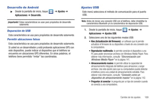 Desarrollo de Android                                                       Ajustes USB
   ᮣ    Desde la pantalla de inicio, toque            ➔ Ajustes ➔           Este menú selecciona el método de comunicación para el puerto
        Aplicaciones ➔ Desarrollo.                                          USB.

¡Importante!: Estas características se usan para propósitos de desarrollo   Nota: Antes de iniciar una conexión USB con el teléfono, debe inhabilitar la
              solamente.                                                          característica Bluetooth y/o la característica de depuración USB.


Depuración de USB                                                              1.   Desde la pantalla de inicio, toque             ➔ Ajustes ➔
                                                                                    Aplicaciones ➔ Ajustes USB.
 Esta característica se usa para propósitos de desarrollo solamente.
                                                                               2.   Seleccione uno de los siguientes modos USB:
Permitir ubicaciones falsas
                                                                                    • Kies (Actualización del firmware): un software que le permite
 Esta característica se usa para propósitos de desarrollo solamente.                  actualizar el firmware de su dispositivo a través de una conexión con
 Si usted es un desarrollador y está probando aplicaciones GPS con                    la computadora.
 este dispositivo, puede indicar al dispositivo que el teléfono se                  • Reproductor multimedia: le permite conectar el dispositivo a una
 encuentra en ubicaciones GPS diferentes. En otras palabras, el                       PC para poder sincronizar archivos con Windows Media Player. Para
 teléfono tiene permitido “imitar” las coordinadas.                                   obtener más información, consulte “Sincronización con
                                                                                      Windows Media Player” en la página 141.
                                                                                    • Almacenamiento masivo: le permite utilizar la capacidad de
                                                                                      almacenamiento integrada del teléfono para almacenar y cargar
                                                                                      archivos. Use esta opción para que su computadora pueda detectar
                                                                                      el teléfono como una unidad de almacenamiento extraíble. Para
                                                                                      obtener más información, consulte “Conexión como un
                                                                                      dispositivo de almacenamiento masivo” en la página 142.
                                                                                    • Preguntar al conectar: le pregunta por un tipo de conexión cuando
                                                                                      se conecta a una computadora.



                                                                                                                         Cambio de los ajustes         169
 