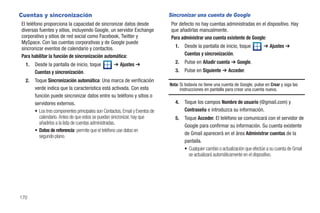 Cuentas y sincronización                                                      Sincronizar una cuenta de Google
El teléfono proporciona la capacidad de sincronizar datos desde                Por defecto no hay cuentas administradas en el dispositivo. Hay
diversas fuentes y sitios, incluyendo Google, un servidor Exchange             que añadirlas manualmente.
corporativo y sitios de red social como Facebook, Twitter y                    Para administrar una cuenta existente de Google:
MySpace. Con las cuentas corporativas y de Google puede
sincronizar eventos de calendario y contactos.                                   1.   Desde la pantalla de inicio, toque           ➔ Ajustes ➔
Para habilitar la función de sincronización automática:                               Cuentas y sincronización.

  1.   Desde la pantalla de inicio, toque           ➔ Ajustes ➔                  2.   Pulse en Añadir cuenta ➔ Google.
       Cuentas y sincronización.                                                 3.   Pulse en Siguiente ➔ Acceder.
  2.   Toque Sincronización automática: Una marca de verificación
                                                                              Nota: Si todavía no tiene una cuenta de Google, pulse en Crear y siga las
       verde indica que la característica está activada. Con esta                   instrucciones en pantalla para crear una cuenta nueva.
       función puede sincronizar datos entre su teléfono y sitios o
       servidores externos.                                                      4.   Toque los campos Nombre de usuario (@gmail.com) y
       • Los tres componentes principales son Contactos, Email y Eventos de           Contraseña e introduzca su información.
         calendario. Antes de que estos se puedan sincronizar, hay que           5.   Toque Acceder. El teléfono se comunicará con el servidor de
         añadirlos a la lista de cuentas administradas.
                                                                                      Google para confirmar su información. Su cuenta existente
       • Datos de referencia: permite que el teléfono use datos en
                                                                                      de Gmail aparecerá en el área Administrar cuentas de la
         segundo plano.
                                                                                      pantalla.
                                                                                      • Cualquier cambio o actualización que efectúe a su cuenta de Gmail
                                                                                        se actualizará automáticamente en el dispositivo.




170
 