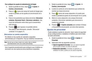 Para configurar los ajustes de administración de Google:               1.   Desde la pantalla de inicio, toque        ➔ Ajustes ➔
   1.   Desde la pantalla de inicio, toque         ➔ Ajustes ➔               Cuentas y sincronización.
        Cuentas y sincronización.                                       2.   Localice la cuenta de correo electrónico que contiene los
   2.   Pulse en       dentro del campo de Cuenta de Google para             eventos que desea sincronizar.
        revelar la pantalla con los ajustes de sincronización de la     3.   Pulse       dentro del campo adyacente a la cuenta para
        cuenta.                                                              revelar la pantalla de ajustes de sincronización de la cuenta.
   3.   Pulse en los parámetros que desea sincronizar (Sincronizar      4.   Alterne la marca adyacente a los campos Sincronizar
        contactos, Sincronizar Gmail o Sincronizar calendario). Una          contactos o Sincronizar calendario para sincronizar la
        marca de verificación verde indica que la característica             cuenta manualmente.
        está activada.                                                  5.   Presione       ➔ Ajustes avanzados para cambiar el tiempo
   4.   Presione        para regresar a la pantalla anterior.                y frecuencia de sincronización, así como otras opciones.
        Para obtener más información, consulte “Sincronizar           Ajustes de privacidad
        contactos” en la página 75.                                   Puede establecer ajustes de ubicación, hacer copias de seguridad
Sincronizar su cuenta corporativa                                     de las configuraciones o restablecer el teléfono para borrar todos
                                                                      los datos personales.
 Por defecto no hay eventos de calendario corporativo
 administrados por el dispositivo. Hay que añadirlos manualmente.       1.   Desde la pantalla de inicio, toque        ➔ Ajustes ➔
                                                                             Privacidad.
Nota: Una vez que se haya creado una cuenta, ésta se añadirá            2.   Seleccione entre las siguientes opciones:
      automáticamente como una cuenta administrada.
                                                                             • Copia de seguridad de mis datos: hace una copia de seguridad
                                                                               para los ajustes actuales y los datos de aplicación.
 Use el siguiente procedimiento para configurar que el teléfono se
 sincronice con una cuenta de correo electrónico corporativo.                • Restauración automática: al reinstalar una aplicación, se
                                                                               restablecen los datos y ajustes con una copia de seguridad.


                                                                                                               Cambio de los ajustes      171
 