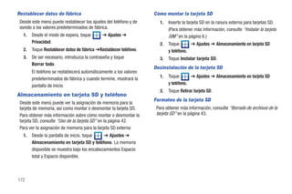 Restablecer datos de fábrica                                        Cómo montar la tarjeta SD
 Desde este menú puede restablecer los ajustes del teléfono y de       1.   Inserte la tarjeta SD en la ranura externa para tarjetas SD.
 sonido a los valores predeterminados de fábrica.                           (Para obtener más información, consulte “Instalar la tarjeta
   1.   Desde el modo de espera, toque        ➔ Ajustes ➔                   SIM” en la página 6.)
        Privacidad.                                                    2.   Toque       ➔ Ajustes ➔ Almacenamiento en tarjeta SD
   2.   Toque Restablecer datos de fábrica ➔Restablecer teléfono.           y teléfono.
   3.   De ser necesario, introduzca la contraseña y toque             3.   Toque Instalar tarjeta SD.
        Borrar todo.
                                                                    Desinstalación de la tarjeta SD
        El teléfono se restablecerá automáticamente a los valores
                                                                       1.   Toque       ➔ Ajustes ➔ Almacenamiento en tarjeta SD
        predeterminados de fábrica y cuando termine, mostrará la
        pantalla de inicio.                                                 y teléfono.
                                                                       2.   Toque Retirar tarjeta SD.
Almacenamiento en tarjeta SD y teléfono
                                                                    Formateo de la tarjeta SD
 Desde este menú puede ver la asignación de memoria para la
 tarjeta de memoria, así como montar o desmontar la tarjeta SD.      Para obtener más información, consulte “Borrado de archivos de la
 Para obtener más información sobre cómo montar o desmontar la       tarjeta SD” en la página 43.
 tarjeta SD, consulte “Uso de la tarjeta SD” en la página 42.
 Para ver la asignación de memoria para la tarjeta SD externa:
   1.   Desde la pantalla de inicio, toque    ➔ Ajustes ➔
        Almacenamiento en tarjeta SD y teléfono. La memoria
        disponible se muestra bajo los encabezamientos Espacio
        total y Espacio disponible.



172
 