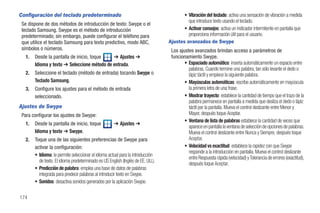 Configuración del teclado predeterminado                                                 • Vibración del teclado: activa una sensación de vibración a medida
                                                                                           que introduce texto usando el teclado.
 Se dispone de dos métodos de introducción de texto: Swype o el
 teclado Samsung. Swype es el método de introducción                                     • Activar consejos: activa un indicador intermitente en pantalla que
 predeterminado; sin embargo, puede configurar el teléfono para                            proporciona información útil para el usuario.
 que utilice el teclado Samsung para texto predictivo, modo ABC,                  Ajustes avanzados de Swype
 símbolos o números.                                                               Los ajustes avanzados brindan acceso a parámetros de
   1.   Desde la pantalla de inicio, toque    ➔ Ajustes ➔                          funcionamiento Swype.
        Idioma y texto ➔ Seleccione método de entrada.                                    • Espaciado automático: inserta automáticamente un espacio entre
                                                                                            palabras. Cuando termine una palabra, tan sólo levante el dedo o
   2.   Seleccione el teclado (método de entrada) tocando Swype o                           lápiz táctil y empiece la siguiente palabra.
        Teclado Samsung.                                                                  • Mayúsculas automáticas: escribe automáticamente en mayúscula
   3.   Configure los ajustes para el método de entrada                                     la primera letra de una frase.
        seleccionado.                                                                     • Mostrar trayecto: establece la cantidad de tiempo que el trazo de la
                                                                                            palabra permanece en pantalla a medida que desliza el dedo o lápiz
Ajustes de Swype                                                                            táctil por la pantalla. Mueva el control deslizante entre Menor y
 Para configurar los ajustes de Swype:                                                      Mayor, después toque Aceptar.
                                                                                          • Ventana de lista de palabras establece la cantidad de veces que
   1.   Desde la pantalla de inicio, toque            ➔ Ajustes ➔
                                                                                            aparece en pantalla la ventana de selección de opciones de palabras.
        Idioma y texto ➔ Swype.                                                             Mueva el control deslizante entre Nunca y Siempre, después toque
   2.   Toque una de las siguientes preferencias de Swype para                              Aceptar.
        activar la configuración:                                                         • Velocidad vs exactitud: establece la rapidez con que Swype
                                                                                            responde a la introducción en pantalla. Mueva el control deslizante
        • Idioma: le permite seleccionar el idioma actual para la introducción
                                                                                            entre Respuesta rápida (velocidad) y Tolerancia de errores (exactitud),
          de texto. El idioma predeterminado es US English (Inglés de EE. UU.).
                                                                                            después toque Aceptar.
        • Predicción de palabra: emplea una base de datos de palabras
          integrada para predecir palabras al introducir texto en Swype.
        • Sonidos: desactiva sonidos generados por la aplicación Swype.

174
 
