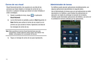 Correo de voz visual                                                      Administrador de tareas
Visual Voicemail permite a los usuarios ver una lista de las              Su teléfono puede ejecutar aplicaciones simultáneamente, con
personas que hayan dejado un mensaje de correo de voz, y                  algunas aplicaciones ejecutándose en segundo plano.
escuchar a cualquier mensaje que deseen sin estar limitados al            Use el Administrador de tareas para ver qué aplicaciones se están
orden cronológico.                                                        ejecutando en el teléfono y para finalizar las aplicaciones en
     1.   Desde la pantalla de inicio, toque        ➔ aplicación          ejecución con objeto de prolongar la duración de la batería.
          Visual Voicemail.                                               También puede desinstalar aplicaciones del teléfono, así como ver
                                                                          la cantidad de memoria utilizada por las aplicaciones.
     2.   Lea la información en pantalla y pulse en Next (Siguiente) ➔
          Done (Hecho) para activar el correo de voz visual si es la
          primera vez que accede al mismo. Aparecerá una lista de
          los mensajes de correo de voz.

Nota: Debe suscribirse al servicio Visual Voicemail para usar esta
      característica. Pueden aplicarse ciertos cargos. Para obtener más
      detalles, comuníquese con su proveedor de servicio.                                   T-Mobile TV   Wi-Fi Calling      Cámara


     3.   Toque un mensaje de correo de voz para reproducirlo.
                                                                                              Gmail        Ajustes        Bluetooth

                                                                                                      Administr de tareas

                                                                                          Cámara      You Tube   Navegador     Market




14
 