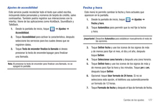 Ajustes de accesibilidad                                                    Fecha y hora
 Este servicio puede recolectar todo el texto que usted escriba,            Este menú le permite cambiar la fecha y hora actuales que
 incluyendo datos personales y números de tarjeta de crédito, salvo         aparecen en la pantalla.
 contraseñas. También podría registrar sus interacciones con la                1.   Desde la pantalla de inicio, toque         ➔ Ajustes ➔
 interfaz. Viene de las aplicaciones como KickBack, SoundBack y
 TalkBack.                                                                          Fecha y hora.

   1.   Desde la pantalla de inicio, toque           ➔ Ajustes ➔               2.   Toque Automático para permitir que la red fije la fecha
        Accesibilidad.                                                              y hora.

   2.   Toque Accesibilidad para activar la característica, después
                                                                            ¡Importante!: Desactive Automático para establecer manualmente el resto de
        seleccione los servicios para los cuales desea que se                             las opciones.
        registren datos.
                                                                               3.   Toque Definir fecha y use los iconos de los signos de más
   3.   Toque Tecla de encender finaliza la llamada si desea
                                                                                    y de menos para fijar el mes, el día y el año, después
        presionar la tecla de encender/apagar para finalizar
                                                                                    toque Definir.
        una llamada.
                                                                               4.   Toque Seleccionar zona horaria y después una zona horaria.
Nota: Al presionar la tecla de encender para finalizar una llamada, no se      5.   Toque Definir hora y use los iconos de los signos de más y
      apagará la pantalla.
                                                                                    de menos para fijar la hora y los minutos. Toque pm o am,
                                                                                    después toque Definir.
                                                                               6.   Opcional: toque Usar formato de 24 horas. Si no se
                                                                                    selecciona esta opción, el teléfono usa automáticamente
                                                                                    un formato de 12 horas.
                                                                               7.   Toque Formato de fecha y después el tipo de formato de fecha.



                                                                                                                       Cambio de los ajustes      177
 