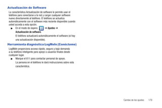Actualización de Software
La característica Actualización de software le permite usar el
teléfono para conectarse a la red y cargar cualquier software
nuevo directamente al teléfono. El teléfono se actualiza
automáticamente con el software más reciente disponible cuando
usted acceda a esta opción.
  ᮣ En el modo de espera            ➔ Ajustes ➔
       Actualización de software.
       El teléfono actualizará automáticamente el software (si hay
       una actualización disponible).
Herramienta diagnóstica LogMeIn (Conécteme)
LogMeIn proporciona acceso rápido, seguro y bajo demanda
a su teléfono inteligente para apoyo a usuarios finales desde
cualquier lugar.
  ᮣ Marque el 611 para contactar personal de apoyo.
       La persona en el teléfono le dará instrucciones sobre esta
       característica.




                                                                     Cambio de los ajustes   179
 